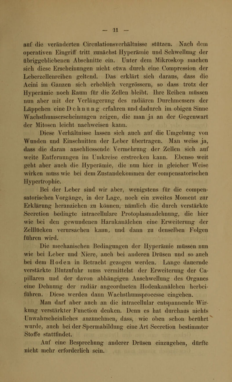 auf die veränderten Circulationsverhältnisse stützen. Nach dem operativen Eingriff tritt zunächst Hyperämie und Schwellung der übriggebliebenen Abschnitte ein. Unter dem Mikroskop machen sich diese Erscheinungen nicht etwa durch eine Compression der Leberzellenreihen geltend. Das erklärt sich daraus, dass die Acini im Ganzen sich erheblich vergrössern, so dass trotz der Hyperämie noch Raum für die Zellen bleibt. Ihre Reihen müssen nun aber mit der Verlängerung des radiären Durchmessers der Läppchen eine Dehn u n g erfahren und dadurch im obigen Sinne Wachsthumserschcinungen zeigen, die man ja an der Gegenwart der Mitosen leicht nachweisen kann. Diese Verhältnisse lassen sich auch auf die Umgebung von Wunden und Einschnitten der Leber übertragen. Man weiss ja, dass die daran anschliessende Vermehrung der Zellen sich auf weite Entfernungen im Umkreise erstrecken kann. Ebenso weit geht aber auch die Hyperämie, die nun hier in gleicher Weise wirken muss wie bei dem Zustandekommen der compensatorischen Hypertrophie. Bei der Leber sind wir aber, wenigstens für die compen- satorischen Vorgänge, in der Lage, noch ein zweites Moment zur Erklärung heranziehen zu können, nämlich die durch verstärkte Secretion bedingte intracellulare Protoplasmadehnung, die hier wie bei den gewundenen Harnkanälchen eine Erweiterung der Zelllücken verursachen kann, und dann zu denselben Folgen führen wird. Die mechanischen Bedingungen der Hyperämie müssen nun wie bei Leber und Niere, auch bei anderen Drüsen und so auch bei dem Hoden in Betracht gezogen werden. Lange dauernde verstärkte Blutzufuhr muss vermittelst der Erweiterung der Ca- pillaren und der davon abhängigen Anschwellung des Organes eine Dehnung der radiär angeordneten Hodenkanälchen herbei- führen. Diese werden dann Waehsthumsprocesse eingehen. Man darf aber auch an die intracellular entspannende Wir- kung verstärkter Function denken. Denn es hat durchaus nichts Unwahrscheinliches anzunehmen, dass, wie oben schon berührt wurde, auch bei der Spermabildung eine Art Secretion bestimmter Stoffe stattfindet. Auf eine Besprechung anderer Drüsen einzugehen, dürfte nicht mehr erforderlich sein.