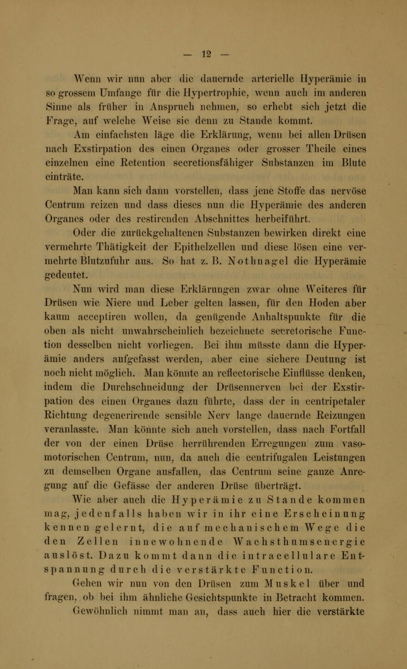 Wenn wir nun aber die dauernde arterielle Hyperämie in so grossem Umfange für die Hypertrophie, wenn auch im anderen Sinne als früher in Anspruch nehmen, so erhebt sich jetzt die Frage, auf welche Weise sie denn zu Stande kommt. Am einfachsten läge die Erklärung, wenn bei allen Drüsen nach Exstirpation des einen Organes oder grosser Thcile eines einzelnen eine Retention secretionsfähiger Substanzen im Blute einträte. Man kann sich dann vorstellen, dass jene Stoffe das nervöse Centrum reizen und dass dieses nun die Hyperämie des anderen Organes oder des restirenden Abschnittes herbeiführt. Oder die zurückgehaltenen Substanzen bewirken direkt eine vermehrte Thätigkeit der Epithelzellen und diese lösen eine ver- mehrte Blutzufuhr aus. So hat z.B. Nothnagel die Hyperämie gedeutet. Nun wird man diese Erklärungen zwar ohne Weiteres für Drüsen wie Niere und Leber gelten lassen, für den Hoden aber kaum aeeeptiren wollen, da genügende Anhaltspunkte für die oben als nicht unwahrscheinlich bezeichnete sekretorische Func- tion desselben nicht vorliegen. Bei ihm müsste dann die Hyper- ämie anders aufgefasst werden, aber eine sichere Deutung ist noch nicht möglich. Man könnte an reflectorische Einflüsse denken, indem die Durchschneidung der Drüsennerven bei der Exstir- pation des einen Organes dazu führte, dass der in centripetaler Richtung degenerirende sensible Nerv lange dauernde Reizungen veranlasste. Man könnte sich auch vorstellen, dass nach Fortfall der von der einen Drüse herrührenden Erregungen zum vaso- motorischen Centrum, nun, da auch die centrifugalen Leistungen zu demselben Organe ausfallen, das Centrum seine ganze Anre- gung auf die Gefässe der anderen Drüse überträgt. Wie aber auch die Hyperämie zu Stande korainen mag, jedenfalls haben wir in ihr eine Erscheinung kennengelernt, die auf mechanischem Wege die den Zellen innewohnende W a c h s t h u m s e n e r g i e auslöst. Dazu kom m t dann die intracellulare Ent- spannung durch die verstärkte Function. Gehen wir nun von den Drüsen zum Muskel über und fragen, ob bei ihm ähnliche Gesichtspunkte in Betracht kommen. Gewöhnlich nimmt man an, dass auch hier die verstärkte