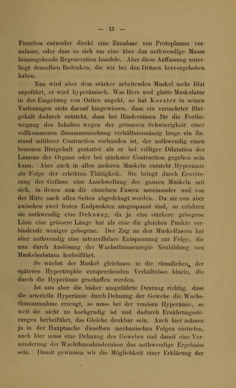 Function entweder direkt eine Zunahme von Protoplasma ver- anlasse, oder dass es sich um eine über das nothwendige Maass hinausgehende Regeneration handele; Aber diese Auffassung unter- ließt denselben Bedenken, die wir bei den Drüsen hervorgehoben haben. Nun wird aber dem stärker arbeitenden Muskel mehr Blut zugeführt, er wird hyperämisch. Was Herz und glatte Muskulatur in der Umgebung von Ostien angeht, so hat Koester in seinen Vorlesungen stets darauf hingewiesen, dass ein vermehrter Blut- gehalt dadurch entsteht, dass bei Hindernissen für die Fortbe- wegung des Inhaltes wegen der grösseren Schwierigkeit einer vollkommenen Zusammenziehung verhältnissmässig lange ein Zu- stand mittlerer Contraction vorhanden ist, der nothwendig einen besseren Blutgehalt gestattet als er bei völliger Dilatation des Lumens der Organe oder bei stärkster Contraction gegeben sein kann. Aber auch in allen anderen Muskeln entsteht Hyperämie als Folge der erhöhten Thätigkeit. Sie bringt durch Erweite- rung der Gefässe eine Anschwellung der ganzen Muskeln mit sich, in denen nun die einzelnen Fasern auseinander und von der Mitte nach allen Seiten abgedrängt werden. Da sie nun aber zwischen zwei festen Endpunkten ausgespannt sind, so erfahren sie nothwendig eine Dehnung, da ja eine stärkere gebogene Linie eine grössere Länge hat als eine die gleichen Punkte ver- bindende weniger gebogene. Der Zug an den Muskelfasern hat aber nothwendig eine intracellulare Entspannung zur Folge, die nun durch Auslösung der Wachsthumscnergie Neubildung von Muskelsubstanz herbeiführt. So wächst der Muskel gleichsam in die räumlichen^ der späteren Hypertrophie entsprechenden Verhältnisse hinein, die durch die Hyperämie geschaffen werden. Ist nun aber die bisher ausgeführte Deutung richtig, dass die arterielle Hyperämie durch Dehnung der Gewebe die Wachs- thumszunahme erzeugt, so muss bei der venösen Hyperämie, so weit sie nicht zu hochgradig ist und dadurch Ernährungsstö- rungen herbeiführt, das Gleiche denkbar sein. Auch hier müssen ja in der Hauptsache dieselben mechanischen Folgen eintreten, auch hier muss eine Dehnung des Gewebes und damit eine Ver- minderung der Wachthumshindernissc das nothwendige Ergebniss sein. Damit gewinnen wir die Möglichkeit einer Erklärung der