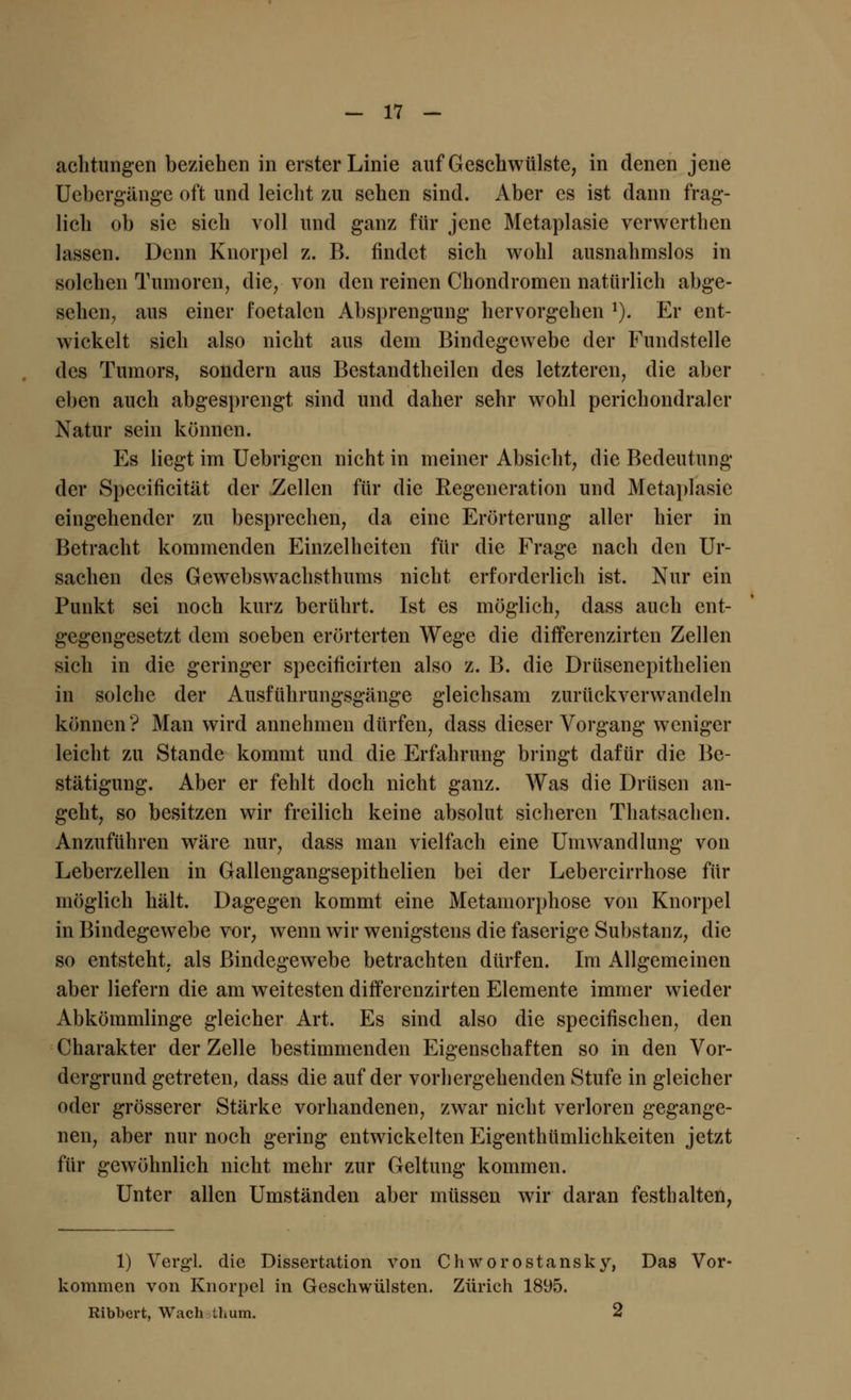 achtungen beziehen in erster Linie auf Geschwülste, in denen jene Uebergänge oft und leicht zu sehen sind. Aber es ist dann frag- lich ob sie sich voll und ganz für jene Metaplasie verwerthen lassen. Denn Knorpel z. B. findet sich wohl ausnahmslos in solchen Tumoren, die, von den reinen Chondromen natürlich abge- sehen, aus einer foetalcn Absprengimg hervorgehen J). Er ent- wickelt sich also nicht aus dem Bindegewebe der Fundstelle des Tumors, sondern aus Bestandteilen des letzteren, die aber eben auch abgesprengt sind und daher sehr wohl perichondraler Natur sein können. Es liegt im Uebrigen nicht in meiner Absicht, die Bedeutung der Spccificität der .Zellen für die Regeneration und Metaplasie eingehender zu besprechen, da eine Erörterung aller hier in Betracht kommenden Einzelheiten für die Frage nach den Ur- sachen des Gewebswachsthums nicht erforderlich ist. Nur ein Punkt sei noch kurz berührt. Ist es möglich, dass auch ent- gegengesetzt dem soeben erörterten Wege die differenzirten Zellen sich in die geringer speeificirten also z. B. die Drüsenepithelien in solche der Ausführungsgänge gleichsam zurückverwandeln können? Man wird annehmen dürfen, dass dieser Vorgang weniger leicht zu Stande kommt und die Erfahrung bringt dafür die Be- stätigung. Aber er fehlt doch nicht ganz. Was die Drüsen an- geht, so besitzen wir freilich keine absolut sicheren Thatsachen. Anzuführen wäre nur, dass man vielfach eine Umwandlung von Leberzellen in Gallengangsepithelien bei der Lebercirrhose für möglich hält. Dagegen kommt eine Metamorphose von Knorpel in Bindegewebe vor, wenn wir wenigstens die faserige Substanz, die so entsteht, als Bindegewebe betrachten dürfen. Im Allgemeinen aber liefern die am weitesten differenzirten Elemente immer wieder Abkömmlinge gleicher Art. Es sind also die speeifischen, den Charakter der Zelle bestimmenden Eigenschaften so in den Vor- dergrund getreten, dass die auf der vorhergehenden Stufe in gleicher oder grösserer Stärke vorhandenen, zwar nicht verloren gegange- nen, aber nur noch gering entwickelten Eigentümlichkeiten jetzt für gewöhnlich nicht mehr zur Geltung kommen. Unter allen Umständen aber müssen wir daran festhalten, 1) Vergl. die Dissertation von Chworostansky, Das Vor- kommen von Knorpel in Geschwülsten. Zürich 1895. Ribbert, Wach iL um. 2