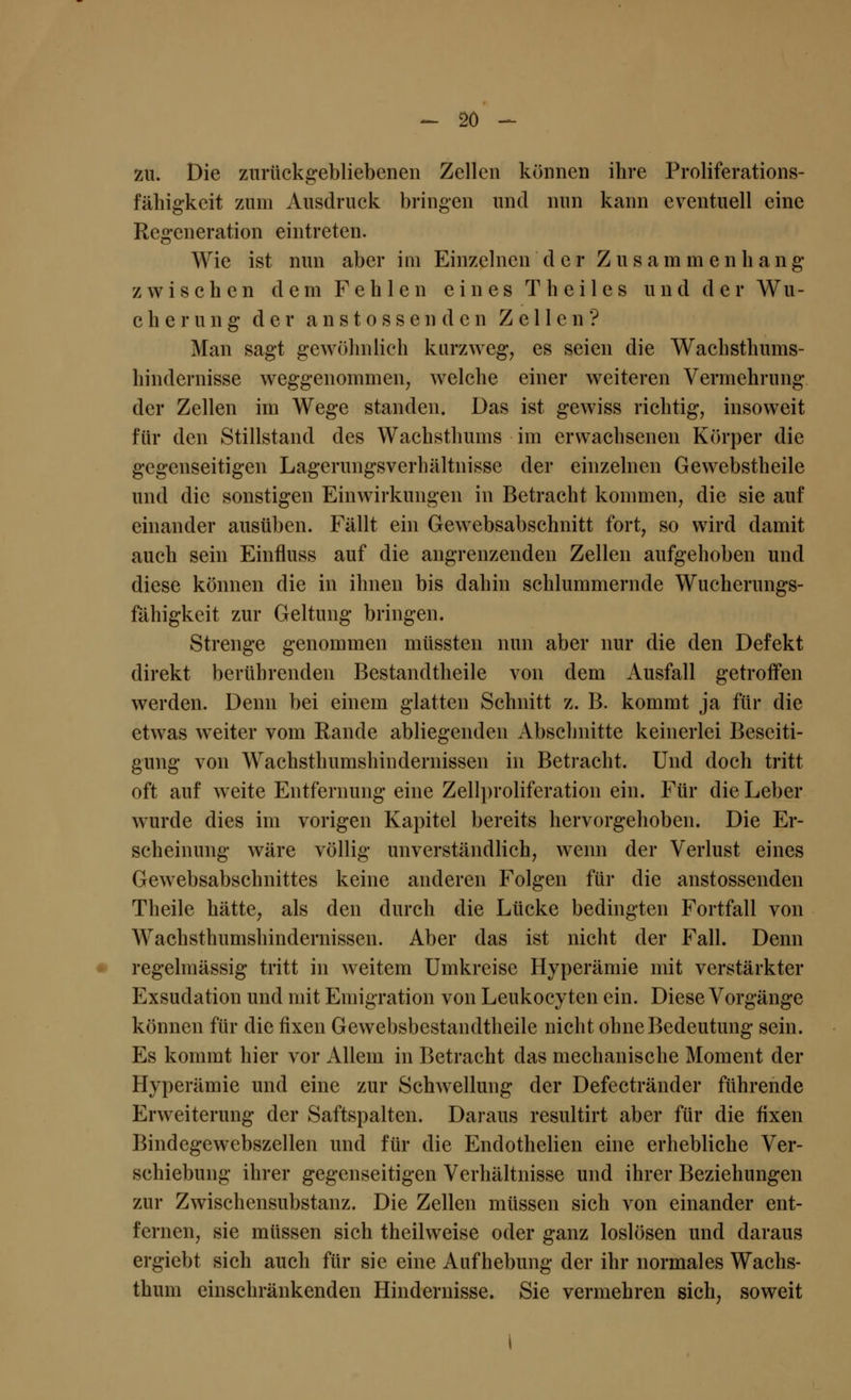 -~ so - zu. Die zurückgebliebenen Zellen können ihre Proliferations- fähigkeit zum Ausdruck bringen und nun kann eventuell eine Regeneration eintreten. Wie ist nun aber im Einzelnen der Zusammenhang zwischen dem Fehlen eines T heil es und der Wu- cherung der anstosscndcn Zellen? Man sagt gewöhnlich kurzweg, es seien die Wachsthums- hindernisse weggenommen, welche einer weiteren Vermehrung der Zellen im Wege standen. Das ist gewiss richtig, insoweit für den Stillstand des Wachsthums im erwachsenen Körper die gegenseitigen Lagerungsverhältnisse der einzelnen Gewebstheile und die sonstigen Einwirkungen in Betracht kommen, die sie auf einander ausüben. Fällt ein Gewebsabschnitt fort, so wird damit auch sein Einfluss auf die angrenzenden Zellen aufgehoben und diese können die in ihnen bis dahin schlummernde Wucherungs- fähigkeit zur Geltung bringen. Strenge genommen müssten nun aber nur die den Defekt direkt berührenden Bestandtheile von dem Ausfall getroffen werden. Denn bei einem glatten Schnitt z. B. kommt ja für die etwas weiter vom Rande abliegenden Abschnitte keinerlei Beseiti- gung von Wachsthumshindernissen in Betracht. Und doch tritt oft auf weite Entfernung eine Zeilproliferation ein. Für die Leber wurde dies im vorigen Kapitel bereits hervorgehoben. Die Er- scheinung wäre völlig unverständlich, wenn der Verlust eines Gewebsabschnittes keine anderen Folgen für die anstossenden Theile hätte, als den durch die Lücke bedingten Fortfall von Wachsthumshindernissen. Aber das ist nicht der Fall. Denn regelmässig tritt in weitem Umkreise Hyperämie mit verstärkter Exsudation und mit Emigration von Leukocyten ein. Diese Vorgänge können für die fixen Gewebsbestandtheile nicht ohne Bedeutung sein. Es kommt hier vor Allem in Betracht das mechanische Moment der Hyperämie und eine zur Schwellung der Defectränder führende Erweiterung der Saftspalten. Daraus resultirt aber für die fixen Bindegewebszellen und für die Endothelien eine erhebliche Ver- schiebung ihrer gegenseitigen Verhältnisse und ihrer Beziehungen zur Zwischensubstanz. Die Zellen müssen sich von einander ent- fernen, sie müssen sich theilweise oder ganz loslösen und daraus ergiebt sich auch für sie eine Aufhebung der ihr normales Wachs- thum einschränkenden Hindernisse. Sie vermehren sich, soweit