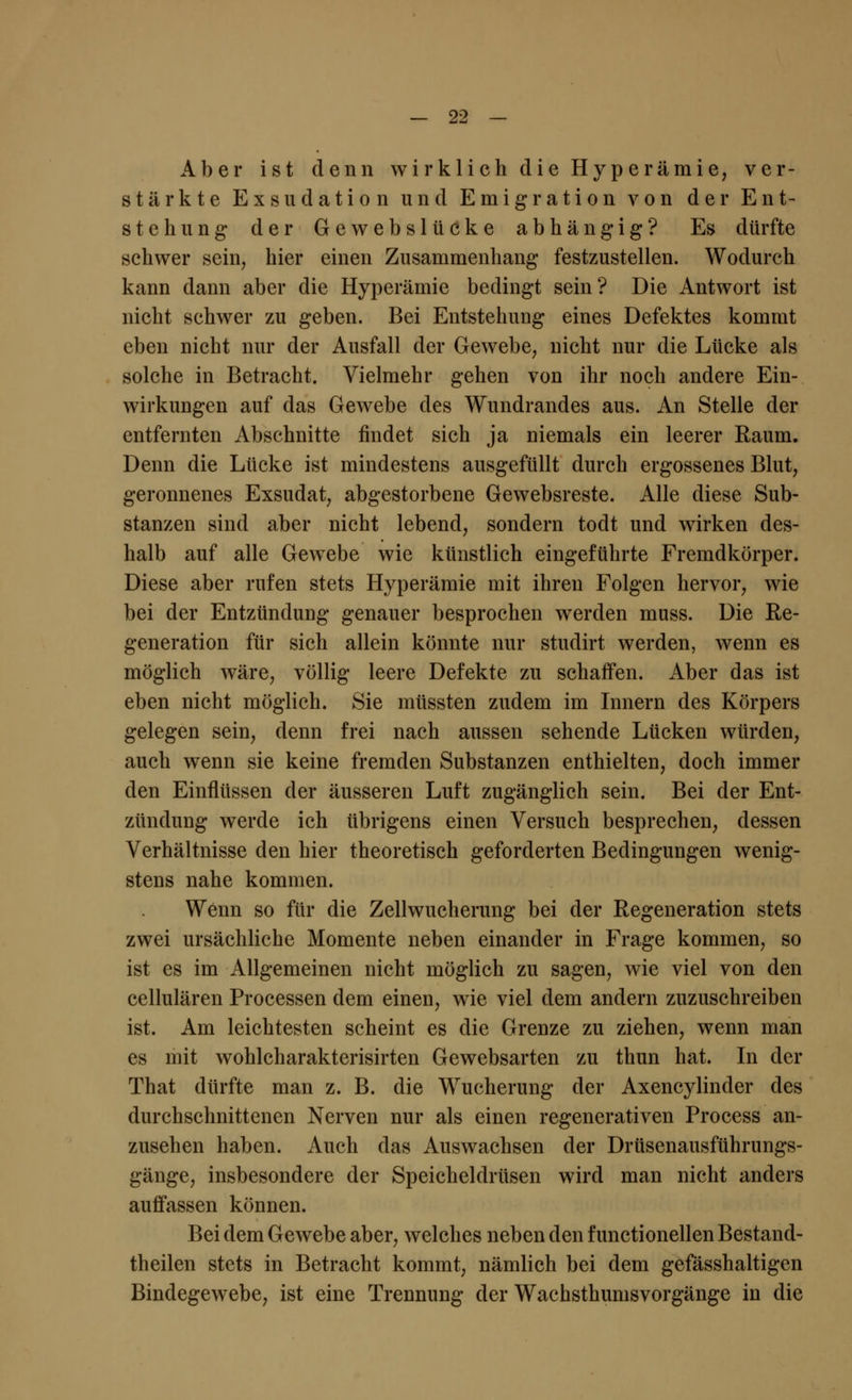 Aber ist denn wirklich die Hyperämie, ver- stärkte Exsudation und Emigration von der Ent- stehung der Gewebslüeke abhängig? Es dürfte schwer sein, hier einen Zusammenhang festzustellen. Wodurch kann dann aber die Hyperämie bedingt sein? Die Antwort ist nicht schwer zu geben. Bei Entstehung eines Defektes kommt eben nicht nur der Ausfall der Gewebe, nicht nur die Lücke als solche in Betracht. Vielmehr gehen von ihr noch andere Ein- wirkungen auf das Gewebe des Wundrandes aus. An Stelle der entfernten Abschnitte findet sich ja niemals ein leerer Raum. Denn die Lücke ist mindestens ausgefüllt durch ergossenes Blut, geronnenes Exsudat, abgestorbene Gewebsreste. Alle diese Sub- stanzen sind aber nicht lebend, sondern todt und wirken des- halb auf alle Gewebe wie künstlich eingeführte Fremdkörper. Diese aber rufen stets Hyperämie mit ihren Folgen hervor, wie bei der Entzündung genauer besprochen werden muss. Die Re- generation für sich allein könnte nur studirt werden, wenn es möglich wäre, völlig leere Defekte zu schaffen. Aber das ist eben nicht möglich. Sie müssten zudem im Innern des Körpers gelegen sein, denn frei nach aussen sehende Lücken würden, auch wenn sie keine fremden Substanzen enthielten, doch immer den Einflüssen der äusseren Luft zugänglich sein. Bei der Ent- zündung werde ich übrigens einen Versuch besprechen, dessen Verhältnisse den hier theoretisch geforderten Bedingungen wenig- stens nahe kommen. Wenn so für die Zellwucherung bei der Regeneration stets zwei ursächliche Momente neben einander in Frage kommen, so ist es im Allgemeinen nicht möglich zu sagen, wie viel von den cellulären Processen dem einen, wie viel dem andern zuzuschreiben ist. Am leichtesten scheint es die Grenze zu ziehen, wenn man es mit wohlcharakterisirten Gewebsarten zu thun hat. In der That dürfte man z. B. die Wucherung der Axencylinder des durchschnittenen Nerven nur als einen regenerativen Process an- zusehen haben. Auch das Auswachsen der Drüsenausführungs- gänge, insbesondere der Speicheldrüsen wird man nicht anders auffassen können. Bei dem Gewebe aber, welches neben den f unctionellen Bestand- teilen stets in Betracht kommt, nämlich bei dem gefässhaltigen Bindegewebe, ist eine Trennung der Wachsthumsvorgänge in die