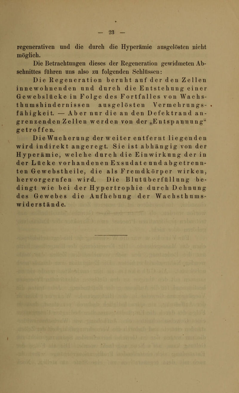 regenerativen und die durch die Hyperämie ausgelösten nicht möglich. Die Betrachtungen dieses der Regeneration gewidmeten Ab- schnittes führen uns also zu folgenden Schlüssen: Die Regeneration beruht auf der den Zellen innewohnenden und durch die Entstehung ein er Gewebslücke in Folge des Fortfalles von Wachs- th ums hinde missen ausgelösten Vermehrungs- fähigkeit. — Aber nur die an den Defektrand an- grenzenden Zellen werden von der „Entspannung getroffen. D i e Wucherung der w eiter entfernt liegenden wird indirekt angeregt. Sie ist abhängig von der Hyperämie, welche durch die Einwirkung der in der Lücke vorbändenen Exsudate und abgetrenn- ten Gewebstheile, die als Fremdkörper wirken, hervorgerufen wird. Die Blutüberfüll ung be- dingt wie bei der Hypertrophie durch Dehnung des Gewebes die Aufhebung der Wachsthums- wi der stände.