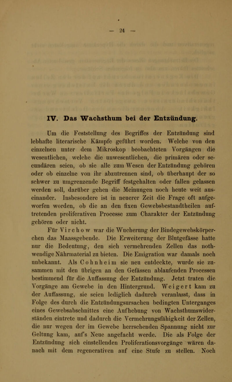 IV. Das Wachsthum bei der Entzündung. Um die Feststellung des Begriffes der Entzündung* sind lebhafte literarische Kämpfe geführt worden. Welche von den einzelnen unter dem Mikroskop beobachteten Vorgängen die wesentlichen, welche die unwesentlichen, die primären oder se- cundären seien, ob sie alle zum Wesen der Entzündung gehören oder ob einzelne von ihr abzutrennen sind, ob überhaupt der so schwer zu umgrenzende Begriff festgehalten oder fallen gelassen werden soll, darüber gehen die Meinungen noch heute weit aus- einander. Insbesondere ist in neuerer Zeit die Frage oft aufge- worfen worden, ob die an den fixen Gewebsbestandt heilen auf- tretenden proliferativen Processe zum Charakter der Entzündung gehören oder nicht. Für Vi r c h o w war die Wucherung der Bindegewebskörper- chen das Maassgebende. Die Erweiterung der Blutgefässe hatte nur die Bedeutung, den sich vermehrenden Zellen das not- wendige Nährmaterial zu bieten. Die Emigration war damals noch unbekannt. Als C o h n h e i m sie neu entdeckte, wurde sie zu- sammen mit den übrigen an den Gefässen ablaufenden Processen bestimmend für die Auffassung der Entzündung. Jetzt traten die Vorgänge am Gewebe in den Hintergrund. Weigert kam zu der Auffassung, sie seien lediglich dadurch veranlasst, dass in Folge des durch die Entzündungsursachen bedingten Unterganges eines Gewebsabschnittes eine Aufhebung von Wachsthumswider- ständen eintrete und dadurch die Vermehrungsfähigkeit der Zellen, die nur wegen der im Gewebe herrschenden Spannung nicht zur Geltung kam, aufs Neue angefacht werde. Die als Folge der Entzündung sich einstellenden Proliferationsvorgänge wären da- nach mit dem regenerativen auf eine Stufe zu stellen. Noch