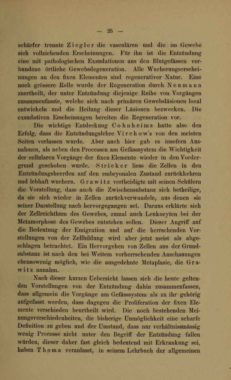 schärfer trennte Ziegler die vasculären und die im Gewebe sich vollziehenden Erscheinungen. Für ihn ist die Entzündung eine mit pathologischen Exsudationen aus den Blutgefässen ver- bundene örtliche Gewebsdegeneration. Alle Wucherungserschei- nungen an den fixen Elementen sind regenerativer Natur. Eine noch grössere Rolle wurde der Regeneration durch N e u m a n n zuertheilt, der unter Entzündung diejenige Reihe von Vorgängen zusammenfasste, welche sich nach primären Gewebsläsionen local entwickeln und die Heilung dieser Läsionen bezwecken. Die exsudativen Erscheinungen bereiten die Regeneration vor. Die wichtige Entdeckung Cohnheims hatte also den Erfolg, dass die Entzündungslehre Virchow's von den meisten Seiten verlassen wurde. Aber auch hier gab es insofern Aus- nahmen, als neben den Processen am Gefässsystem die Wichtigkeit der cellularen Vorgänge der fixen Elemente wieder in den Vorder- grund geschoben wurde. Stricker Hess die Zellen in den Entzündungsheerden auf den embryonalen Zustand zurückkehren und lebhaft wuchern. G r a w i t z vertheidigte mit seinen Schülern die Vorstellung, dass auch die Zwischensubstanz sich betheilige, da sie sich wieder in Zellen zurückverwandele, aus denen sie seiner Darstellung nach hervorgegangen sei. Daraus erklärte sich der Zellreichthum des Gewebes, zumal auch Leukocyten bei der Metamorphose des Gewebes entstehen sollen. Dieser Angriff auf die Bedeutung der Emigration und auf die herrschenden Vor- stellungen von der Zellbildung wird aber jetzt meist als abge- schlagen betrachtet. Ein Hervorgehen von Zellen aus der Grund- substanz ist nach den bei Weitem vorherrschenden Anschauungen ebensowenig möglich, wie die ausgedehnte Metaplasie, die Gra- witz annahm. Nach dieser kurzen Uebersicht lassen sich die heute gelten- den Vorstellungen von der Entzündung dahin zusammenfassen, dass allgemein die Vorgänge am Gefässsystem als zu ihr gehörig aufgefasst werden, dass dagegen die Proliferation der fixen Ele- mente verschieden beurtheilt wird. Die noch bestehenden Mei- nungsverschiedenheiten, die bisherige Unmöglichkeit eine scharfe Definition zu geben und der Umstand, dass nur verhältnissmässig wenig Processe nicht unter den Begriff der Entzündung fallen würden, dieser daher fast gleich bedeutend mit Erkrankung sei, haben T h o m a veranlasst, in seinem Lehrbuch der allgemeinen