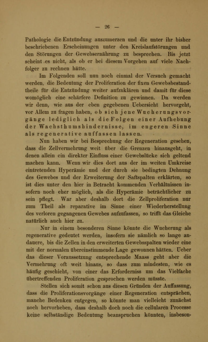 Pathologie die Entzündung auszumerzen und die unter ihr bisher beschriebenen Erscheinungen unter den Kreislaufstörungen und den Störungen der Gewebsernährung zu besprechen. Bis jetzt scheint es nicht, als ob er bei diesem Vorgehen auf viele Nach- folger zu rechnen hätte. Im Folgenden soll nun noch einmal der Versuch gemacht werden, die Bedeutung der Proliferation der fixen Gewebsbestand- theile für die Entzündung weiter aufzuklären und damit für diese womöglich eine schärfere Definition zu gewinnen. Da werden wir denn, wie aus der eben gegebenen Uebersicht hervorgeht. Allem zu fragen haben. « -ich j e n e Wu c h e r u n g s v o r- gänge lediglich als dieFolgen einer Aufhebung derWachsthurnshindemisse. im engeren Sinne als regenerative auffassen lassen. Xun haben wir bei Besprechung der Regeneration gesehen, dass die Zellvermehrung weit über die Grenzen hinausgeht, in denen allein ein direkter Einfluss einer Gewebslücke sich geltend machen kann. Wenn wir dies dort aus der im weiten Umkreise eintretenden Hyperämie und der durch sie bedingten Dehnung des Gewebes und der Erweiterung der Saftspalten erklärten, so - unter den hier in Betracht kommenden Verhältnissen in- sofern noch eher möglich, als die Hyperämie beträchtlicher zu sein pflegt. War aber deshalb dort die Zellproliferation nur zum Theil als reparative im Sinne einer Wiederherstellung des verloren gegangenen Gewebes aufzufassen, so trifft das Gleiche natürlich auch hier zu. Xur in einem besonderen Sinne könnte die Wucherung als regenerative gedeutet werden, insofern sie nämlich so lange an- dauere, bis die Zellen in den erweiterten Gewebsspalten wieder eine mit der normalen übereinstimmende Lage gewonnen hätten. Ueber das dieser Voraussetzung entsprechende Maass geht aber die Vermehrung oft weit hinaus, so dass zum mindesten, wie es häufig geschieht, von einer das Erforderniss um das Vielfache übertreffenden Proliferation gesprochen werden müsste. ^teilen sich somit schon aus diesen Gründen der Auffassung, dass die Proliferationsvorgänge einer Regeneration entsprächen, manche Bedenken entgegen, so könnte man vielleicht zunächst noch hervorheben, dass deshalb doch noch die cellularen Procesae keine selbständige Bedeutung beanspruchen könnten, insbeson-