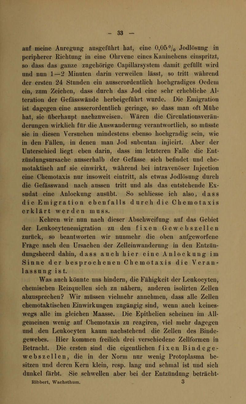 auf meine Anregung ausgeführt hat, eine 0,05 °/0 Jodlösung in peripherer Richtung in eine Ohrvenc eines Kaninchens einspritzt, so dass das ganze zugehörige Capillarsystem damit gefüllt wird und nun 1—2 Minuten darin verweilen lässt, so tritt während der ersten 24 Stunden ein ausserordentlich hochgradiges Oedem ein, zum Zeichen, dass durch das Jod eine sehr erhebliche Al- teration der Gefässwände herbeigeführt wurde. Die Emigration ist dagegen eine ausserordentlich geringe, so dass man oft Mühe hat, sie überhaupt nachzuweisen. Wären die Circulationsverän- derungcn wirklich für die Auswanderung verantwortlich, so müsste sie in diesen Versuchen mindestens ebenso hochgradig sein, wie in den Fällen, in denen man Jod subcutan injicirt. Aber der Unterschied liegt eben darin, dass im letzteren Falle die Ent- zündungsursache ausserhalb der Gefässe sich befindet und che- motaktisch auf sie einwirkt, während bei intravenöser Injection eine Chemotaxis nur insoweit eintritt, als etwas Jodlösung durch die Gefässwand nach aussen tritt und als das entstehende Ex- sudat eine Anlockung ausübt. So schliesse ich also, dass die Emigration ebenfalls durch die Chemotaxis erklärt werden m u s s. Kehren wir nun nach dieser Abschweifung auf das Gebiet der Leukoeytenemigration zu den fixen Gewebszellen zurück, so beantworten wir nunmehr die oben aufgeworfene Frage nach den Ursachen der Zelleinwanderung in den Entzün- dungsheerd dahin, dass auch hier eine Anlockung im Sinne der besprochenen Chemotaxis die Veran- lassung ist. Was auch könnte uns hindern, die Fähigkeit der Leukocyten, chemischen Reizquellen sich zu nähern, anderen isolirten Zellen abzusprechen? Wir müssen vielmehr annehmen, dass alle Zellen chemotaktischen Einwirkungen zugängig sind, wenn auch keines- wegs alle im gleichen Maasse. Die Epithelien scheinen im All- gemeinen wenig auf Chemotaxis zu reagiren, viel mehr dagegen und den Leukocyten kaum nachstehend die Zellen des Binde- gewebes. Hier kommen freilich drei verschiedene Zellformen in Betracht. Die ersten sind die eigentlichen fixen Bindege- webs z eilen, die in der Norm nur wenig Protoplasma be- sitzen und deren Kern klein, resp. lang und schmal ist und sich dunkel färbt. Sie schwellen aber bei der Entzündung beträcht- Ribbert, Wachsthum. 3