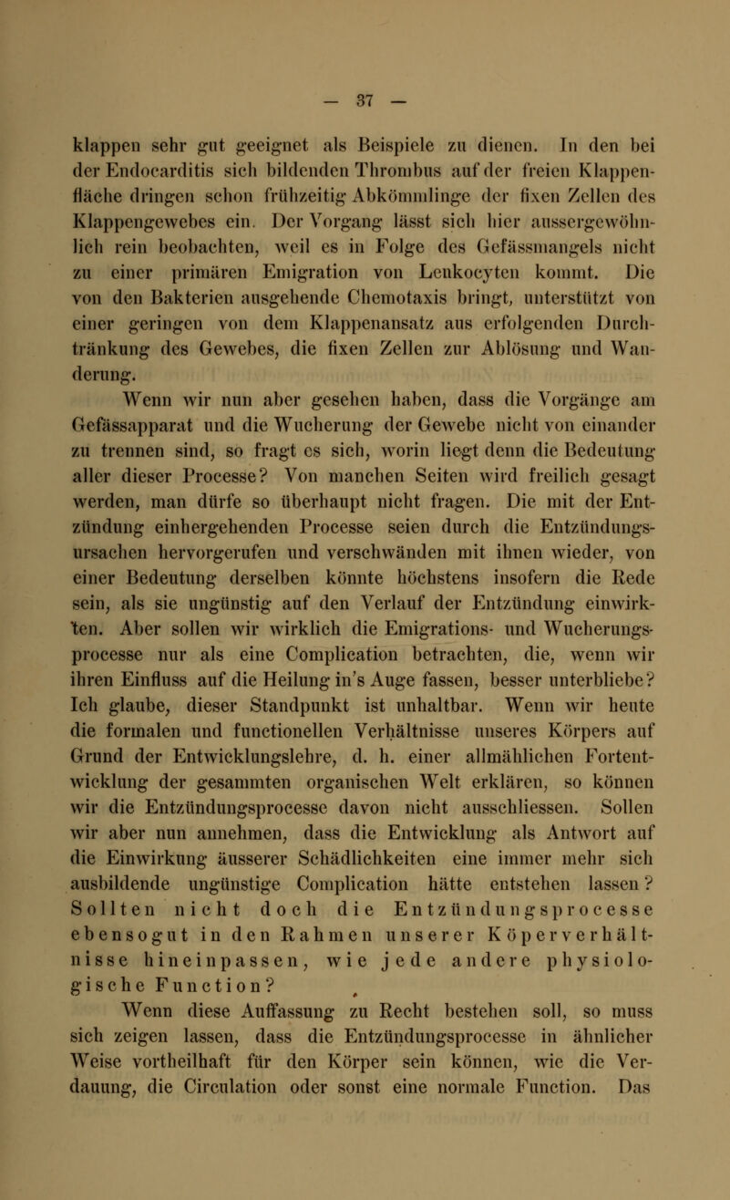 klappen sehr gut geeignet als Beispiele zu dienen. In den bei der Endocarditis sich bildenden Thrombus auf der freien Klappen- fläche dringen schon frühzeitig Abkömmlinge der fixen Zellen des Klappengewebes ein. Der Vorgang lässt sich hier aussergcwöhn- lieh rein beobachten, weil es in Folge des Gefässmangels nicht zu einer primären Emigration von Lenkocyten kommt. Die von den Bakterien ausgehende Chemotaxis bringt, unterstützt von einer geringen von dem Klappenansatz aus erfolgenden Durch- tränkung des Gewebes, die fixen Zellen zur Ablösung und Wan- derung. Wenn wir nun aber gesehen haben, dass die Vorgänge am Gefässapparat und die Wucherung der Gewebe nicht von einander zu trennen sind, so fragt es sich, worin liegt denn die Bedeutung aller dieser Processe? Von manchen Seiten wird freilich gesagt werden, man dürfe so überhaupt nicht fragen. Die mit der Ent- zündung einhergehenden Processe seien durch die Entzündungs- ursachen hervorgerufen und verschwänden mit ihnen wieder, von einer Bedeutung derselben könnte höchstens insofern die Rede sein, als sie ungünstig auf den Verlauf der Entzündung einwirk- ten. Aber sollen wir wirklich die Emigrations- und Wucherungs- processe nur als eine Complication betrachten, die, wenn wir ihren Einfluss auf die Heilung in's Auge fassen, besser unterbliebe ? Ich glaube, dieser Standpunkt ist unhaltbar. Wenn wir heute die formalen und functionellen Verhältnisse unseres Körpers auf Grund der Entwicklungslehre, d. h. einer allmählichen Fortent- wicklung der gesammten organischen Welt erklären, so können wir die Entzündungsprocesse davon nicht ausschliessen. Sollen wir aber nun annehmen, dass die Entwicklung als Antwort auf die Einwirkung äusserer Schädlichkeiten eine immer mehr sich ausbildende ungünstige Complication hätte entstehen lassen ? Sollten nicht doch die Entzündungsprocesse ebensogut in den Rahmen unserer Köper Verhält- nisse hineinpassen, wie jede andere physiolo- gische Function? Wenn diese Auffassung zu Recht bestehen soll, so muss sich zeigen lassen, dass die Entzündungsprocesse in ähnlicher Weise vortheilhaft für den Körper sein können, wie die Ver- dauung, die Circulation oder sonst eine normale Function. Das