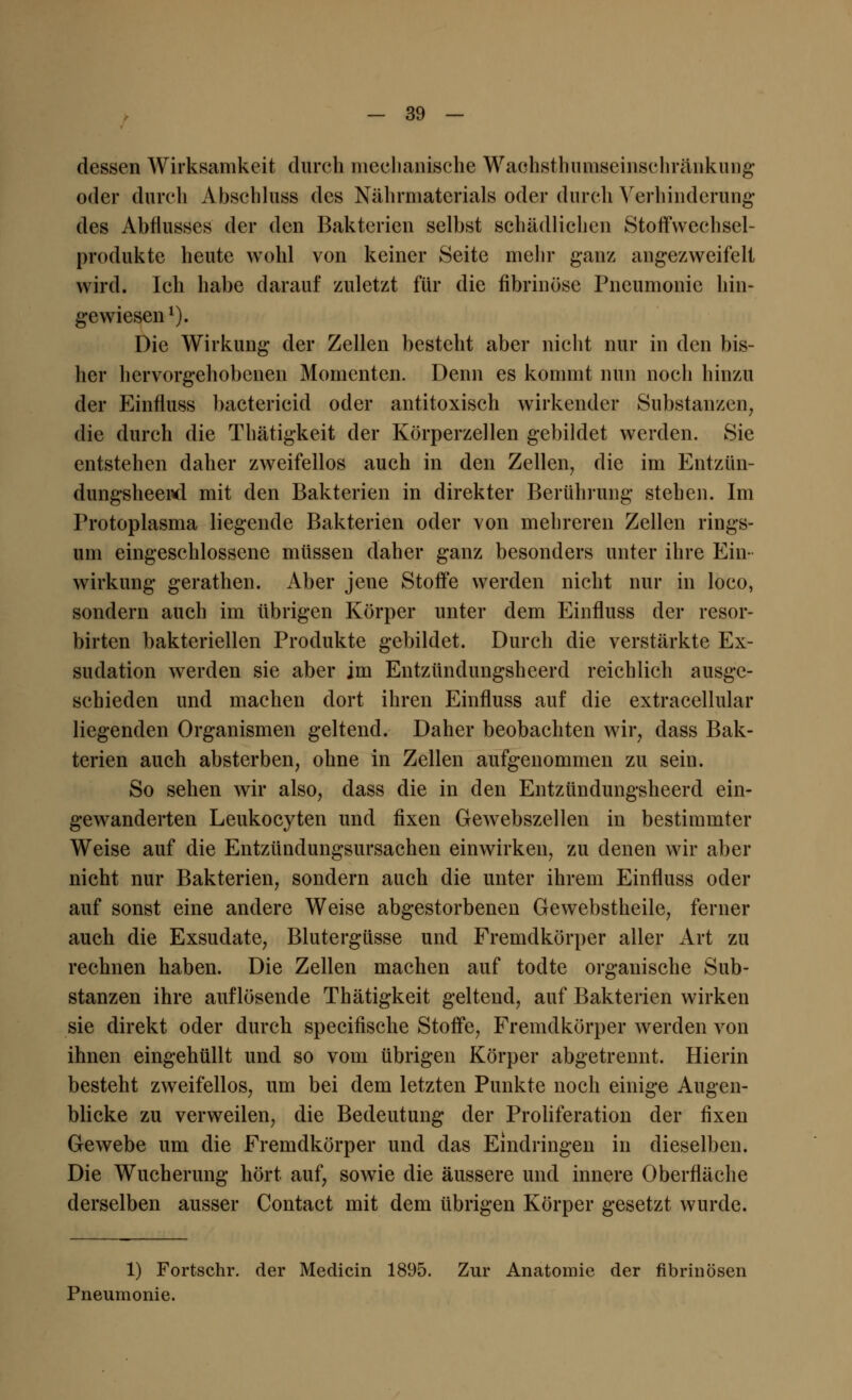 dessen Wirksamkeit durch mechanische Wachsthuiuseinschränkuiig oder durch Abschluss des Nährmaterials oder durch Verhinderung des Abflusses der den Bakterien selbst schädlichen Stoffwechsel- produkte heute wohl von keiner Seite mehr ganz angezweifelt wird. Ich habe darauf zuletzt für die fibrinöse Pneumonie hin- gewiesen1). Die Wirkung der Zellen besteht aber nicht nur in den bis- her hervorgehobenen Momenten. Denn es kommt nun noch hinzu der Einfluss bacterieid oder antitoxisch wirkender Substanzen, die durch die Thätigkeit der Körperzellen gebildet werden. Sie entstehen daher zweifellos auch in den Zellen, die im Entzün- dungsheerd mit den Bakterien in direkter Berührung stehen. Im Protoplasma liegende Bakterien oder von mehreren Zellen rings- um eingeschlossene müssen daher ganz besonders unter ihre Ein- wirkung gerathen. Aber jene Stoffe werden nicht nur in loco, sondern auch im übrigen Körper unter dem Einfluss der resor- birten bakteriellen Produkte gebildet. Durch die verstärkte Ex- sudation werden sie aber im Entzündungsheerd reichlich ausge- schieden und machen dort ihren Einfluss auf die extracellular liegenden Organismen geltend. Daher beobachten wir, dass Bak- terien auch absterben, ohne in Zellen aufgenommen zu sein. So sehen wir also, dass die in den Entzündungsheerd ein- gewanderten Leukocyten und fixen Gewebszellen in bestimmter Weise auf die Entzündungsursachen einwirken, zu denen wir aber nicht nur Bakterien, sondern auch die unter ihrem Einfluss oder auf sonst eine andere Weise abgestorbenen Gewebstheile, ferner auch die Exsudate, Blutergüsse und Fremdkörper aller Art zu rechnen haben. Die Zellen machen auf todte organische Sub- stanzen ihre auflösende Thätigkeit geltend, auf Bakterien wirken sie direkt oder durch speeifische Stoffe, Fremdkörper werden von ihnen eingehüllt und so vom übrigen Körper abgetrennt. Hierin besteht zweifellos, um bei dem letzten Punkte noch einige Augen- blicke zu verweilen, die Bedeutung der Proliferation der fixen Gewebe um die Fremdkörper und das Eindringen in dieselben. Die Wucherung hört auf, sowie die äussere und innere Oberfläche derselben ausser Contact mit dem übrigen Körper gesetzt wurde. 1) Fortschr. der Medicin 1895. Zur Anatomie der fibrinösen Pneumonie.