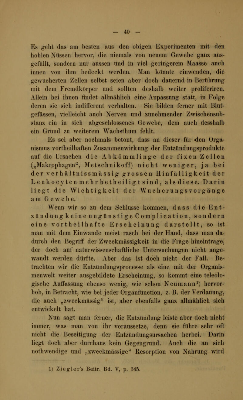 Es geht das am besten aus den obigen Experimenten mit den hohlen Nüssen hervor, die niemals von neuem Gewebe ganz aus- gefüllt, sondern nur aussen und in viel geringerem Maasse auch innen von ihm bedeckt werden. Man könnte einwenden, die gewucherten Zellen selbst seien aber doch dauernd in Berührung mit dem Fremdkörper und sollten deshalb weiter proliferiren. Allein bei ihnen findet allmählich eine Anpassung statt, in Folge deren sie sich indifferent verhalten. Sie bilden ferner mit Blut- gefässen, vielleicht auch Nerven und zunehmender Zwischensub- stanz ein in sich abgeschlossenes Gewebe, dem auch desshalb ein Grund zu weiterem Wachsthum fehlt. Es sei aber nochmals betont, dass an dieser für <len Orga- nismus vorteilhaften Zusammenwirkung der Entzündungsprodukte auf die Ursachen die Abkömmlinge der fixen Zellen („Makrpphagen, Metschnikoff) nicht weniger, ja bei der verhältnissmässig grossen Hinfälligkeit der Leukocyten mehr betheiligt sind, als diese. Darin liegt die Wichtigkeit der Wucherungsvorgänge am Gewebe. Wenn wir so zu dem Schlüsse kommen, dass die Ent- zündung keine ungünstige Complication, sondern eine vortheilhafte Erscheinung darstellt, so ist man mit dem Einwände meist rasch bei der Hand, dass man da- durch den Begriff der Zweckmässigkeit in die Frage hineintrage, der doch auf naturwissenschaftliche Untersuchungen nicht ange- wandt werden dürfte. Aber das ist doch nicht der Fall. Be- trachten wir die Entzündungsprocesse als eine mit der Organis- menwelt weiter ausgebildete Erscheinung, so kommt eine teleolo- gische Auffassung ebenso wenig, wie schon Neumann1) hervor- hob, in Betracht, wie bei jeder Organfunction, z. B. der Verdauung, die auch „zweckmässig ist, aber ebenfalls ganz allmählich sich entwickelt hat. Nun sagt man ferner, die Entzündung leiste aber doch nicht immer, was man von ihr voraussetze, denn sie führe sehr oft nicht die Beseitigung der Entzündungsursachen herbei. Darin liegt doch aber durchaus kein Gegengrund. Auch die an sich nothwendige und „zweckmässige Resorption von Nahrung wird 1) Ziegler's Beitr. Bd. V, p. 345.