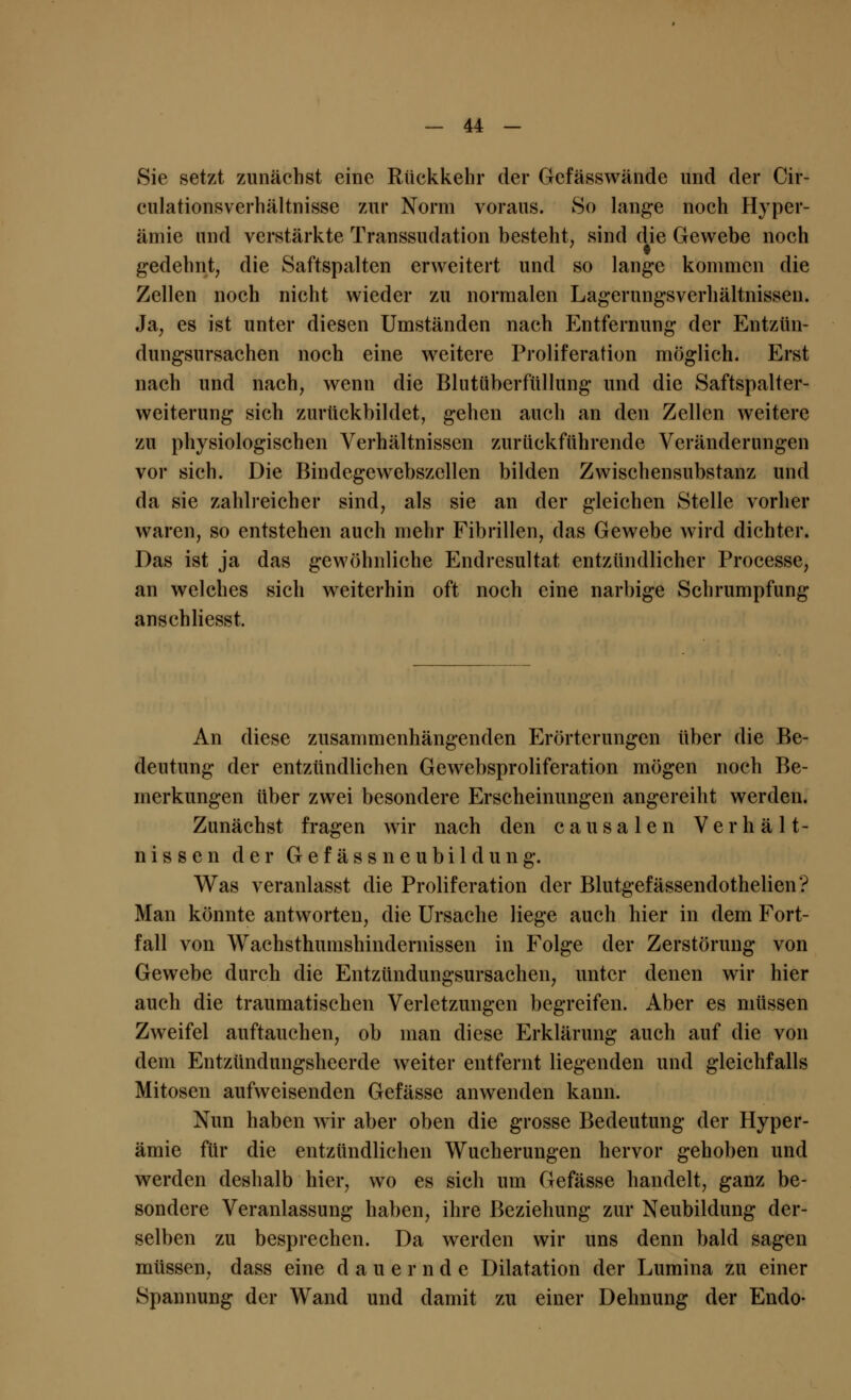 Sie setzt zunächst eine Rückkehr der Gefässwände und der Cir- culationsverhältnisse zur Norm voraus. So lange noch Hyper- ämie und verstärkte Transsudation besteht, sind die Gewebe noch gedehnt, die Saftspalten erweitert und so lange kommen die Zellen noch nicht wieder zu normalen Lagerungsverhältnissen. Ja, es ist unter diesen Umständen nach Entfernung der Entzün- dungsursachen noch eine weitere Proliferation möglich. Erst nach und nach, wenn die Blutüberfüllung und die Saftspalter- weiterung sich zurückbildet, gehen auch an den Zellen weitere zu physiologischen Verhältnissen zurückführende Veränderungen vor sich. Die Bindegewebszellen bilden Zwischensubstanz und da sie zahlreicher sind, als sie an der gleichen Stelle vorher waren, so entstehen auch mehr Fibrillen, das Gewebe wird dichter. Das ist ja das gewöhnliche Endresultat entzündlicher Processe, an welches sich weiterhin oft noch eine narbige Schrumpfung anschliesst. An diese zusammenhängenden Erörterungen über die Be- deutung der entzündlichen Gewebsproliferation mögen noch Be- merkungen über zwei besondere Erscheinungen angereiht werden. Zunächst fragen wir nach den causalen Verhält- nissen der Gefässneubildung. Was veranlasst die Proliferation der Blutgefässendothelien? Man könnte antworten, die Ursache liege auch hier in dem Fort- fall von Wachsthumshinciernissen in Folge der Zerstörung von Gewebe durch die Entzündungsursachen, unter denen wir hier auch die traumatischen Verletzungen begreifen. Aber es müssen Zweifel auftauchen, ob man diese Erklärung auch auf die von dem Entzündungsheerde weiter entfernt liegenden und gleichfalls Mitosen aufweisenden Gefässe anwenden kann. Nun haben wir aber oben die grosse Bedeutung der Hyper- ämie für die entzündlichen Wucherungen hervor gehoben und werden deshalb hier, wo es sich um Gefässe handelt, ganz be- sondere Veranlassung haben, ihre Beziehung zur Neubildung der- selben zu besprechen. Da werden wir uns denn bald sagen müssen, dass eine dauernde Dilatation der Lumina zu einer Spannung der Wand und damit zu einer Dehnung der Endo-