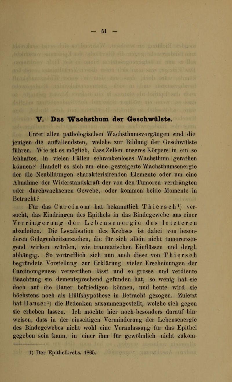 V. Das Wachsthum der Geschwülste. Unter allen pathologischen Wachsthurnsvorgängen sind die jenigen die auffallendsten, welche zur Bildung der Geschwülste führen. Wie ist es möglieb, dass Zellen unseres Körpers in ein so lebhaftes, in vielen Fällen schrankenloses Wachsthum gerathen können? Handelt es sich um eine gesteigerte Wachsthumsenergie der die Neubildungen charakterisirenden Elemente oder um eine Abnahme der Widerstandskraft der von den Tumoren verdrängten oder durchwachsenen Gewebe, oder kommen beide Momente in Betracht ? Für das Carcinom hat bekanntlich T h i e r s c h J) ver- sucht, das Eindringen des Epithels in das Bindegewebe aus einer Verringerung der Lebensenergie des letzteren abzuleiten. Die Localisation des Krebses ist dabei von beson- deren Gelegenheitsursachen, die für sich allein nicht tumorerzeu- gend wirken würden, wie traumatischen Einflüssen und dergl. abhängig. So vortrefflich sich nun auch diese von T h i e r s c h begründete Vorstellung zur Erklärung vieler Erscheinungen der Carcinomgenese verwerthen lässt und so grosse und verdiente Beachtung sie dementsprechend gefunden hat, so wenig hat sie doch auf die Dauer befriedigen können, und heute wird sie höchstens noch als Hülfshypothese in Betracht gezogen. Zuletzt hat Hauser1) die Bedenken zusammengestellt, welche sich gegen sie erheben lassen. Ich möchte hier noch besonders darauf hin- weisen, dass in der einseitigen Verminderung der Lebensenergie des Bindegewebes nicht wohl eine Veranlassung für das Epithel gegeben sein kann, in einer ihm für gewöhnlich nicht zukom- 1) Der Epithelkrebs. 1865.