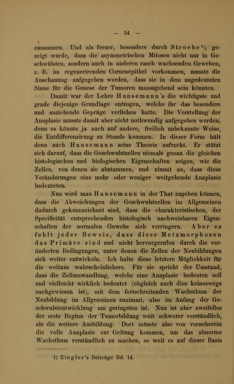 zusammen. Und als ferner, besonders durch Stroebe1), ge- zeigt wurde, dass die asymmetrischen Mitosen nicht nur in Ge- schwülsten, sondern auch in anderen rasch wachsenden Geweben, z. B. im regenerirenden Corneaepithel vorkommen, musste die Anschauung aufgegeben werden, dass sie in dem angedeuteten Sinne für die Genese der Tumoren maassgebend sein könnten. Damit war der Lehre Hanse mann's die wichtigste und grade diejenige Grundlage entzogen, welche ihr das besondere und anziehende Gepräge verliehen hatte. Die Vorstellung der Anaplasie musste damit aber nicht nothwendig aufgegeben werden, denn es könnte ja auch auf andere, freilich unbekannte Weise, die Entdifferenzirung zu Stande kommen. In dieser Form hält denn auch Hansemann seine Theorie aufrecht. Er stützt sich darauf, dass die Geschwulstzellen niemals genau die gleichen histologischen und biologischen Eigenschaften zeigen, wie die Zellen, von denen sie abstammen, und nimmt an, dass diese Veränderungen eine mehr oder weniger weitgehende Anaplasie bedeuteten. Nun wird man Hansemann in der That zugeben können, dass die Abweichungen der Geschwulstzellen im Allgemeinen dadurch gekennzeichnet sind, dass die charakteristischen, der Specificität entsprechenden histologisch nachweisbaren Eigen- schaften der normalen Gewebe sich verringern. Aber es fehlt jeder Beweis, dass diese Metamorphosen das Primäre sind und nicht hervorgerufen durch die ver- änderten Bedingungen, unter denen die Zellen der Neubildungen sich weiter entwickeln. Ich halte diese letztere Möglichkeit für die weitaus wahrscheinlichere. Für sie spricht der Umstand, dass die Zellumwandlung, welche eine Anaplasie bedeuten soll und vielleicht wirklich bedeutet (obgleich auch dies keineswegs nachgewiesen ist), mit dem fortschreitenden Wachsthum der Neubildung im Allgemeinen zunimmt, also im Anfang der Ge- schwulstentwicklung am geringsten ist. Nun ist aber zweifellos der erste Beginn der Tumorbildung weit schwerer verständlich, als die weitere Ausbildung. Dort musste also von vorneherein die volle Anaplasie zur Geltung kommen, um das abnorme Wachsthum verständlich zu machen, so weit es auf dieser Basis 1) Ziegler's Beiträge Bd. 14.