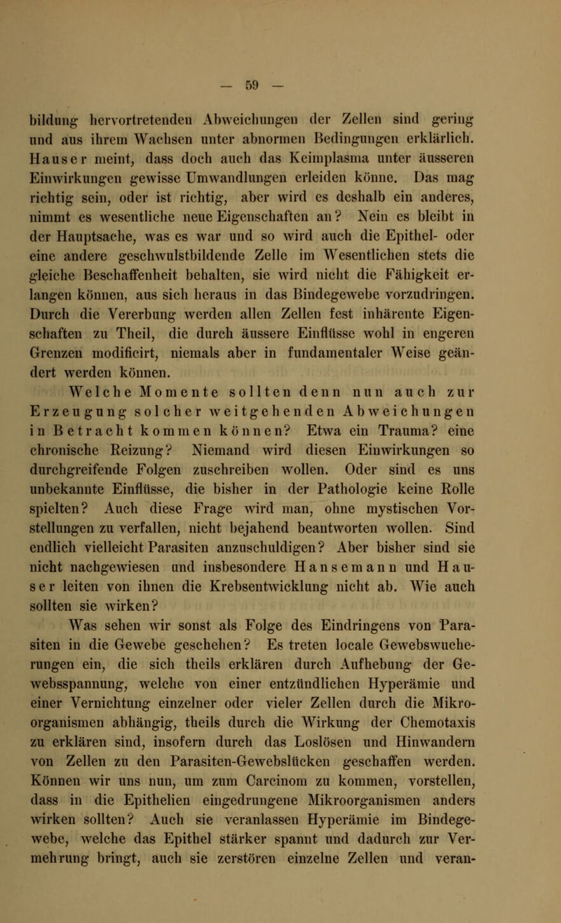 bildung hervortretenden Abweichungen der Zellen sind gering und aus ihrem Wachsen unter abnormen Bedingungen erklärlich. Haus er meint, dass doch auch das Keimplasma unter äusseren Einwirkungen gewisse Umwandlungen erleiden könne. Das mag richtig sein, oder ist richtig, aber wird es deshalb ein anderes, nimmt es wesentliche neue Eigenschaften an ? Nein es bleibt in der Hauptsache, was es war und so wird auch die Epithel- oder eine andere geschwulstbildende Zelle im Wesentlichen stets die gleiche Beschaffenheit behalten, sie wird nicht die Fähigkeit er- langen können, aus sich heraus in das Bindegewebe vorzudringen. Durch die Vererbung werden allen Zellen fest inhärente Eigen- schaften zu Theil, die durch äussere Einflüsse wohl in engeren Grenzen modificirt, niemals aber in fundamentaler Weise geän- dert werden können. Welche Momente sollten denn nun auch zur Erzeugung solcher weitgehenden Abweichungen in Betracht kommen können? Etwa ein Trauma? eine chronische Reizung? Niemand wird diesen Einwirkungen so durchgreifende Folgen zuschreiben wollen. Oder sind es uns unbekannte Einflüsse, die bisher in der Pathologie keine Rolle spielten? Auch diese Frage wird man, ohne mystischen Vor- stellungen zu verfallen, nicht bejahend beantworten wollen. Sind endlich vielleicht Parasiten anzuschuldigen? Aber bisher sind sie nicht nachgewiesen und insbesondere Hansemann und Hau- ser leiten von ihnen die Krebsentwicklung nicht ab. Wie auch sollten sie wirken? Was sehen wir sonst als Folge des Eindringens von Para- siten in die Gewebe geschehen? Es treten locale Gewebswuche- rungen ein, die sich theils erklären durch Aufhebung der Ge- websspannung, welche von einer entzündlichen Hyperämie und einer Vernichtung einzelner oder vieler Zellen durch die Mikro- organismen abhängig, theils durch die Wirkung der Chemotaxis zu erklären sind, insofern durch das Loslösen und Hinwandern von Zellen zu den Parasiten-Gewebslücken geschaffen werden. Können wir uns nun, um zum Carcinom zu kommen, vorstellen, dass in die Epithelien eingedrungene Mikroorganismen anders wirken sollten? Auch sie veranlassen Hyperämie im Bindege- webe, welche das Epithel stärker spannt und dadurch zur Ver- mehrung bringt, auch sie zerstören einzelne Zellen und veran-