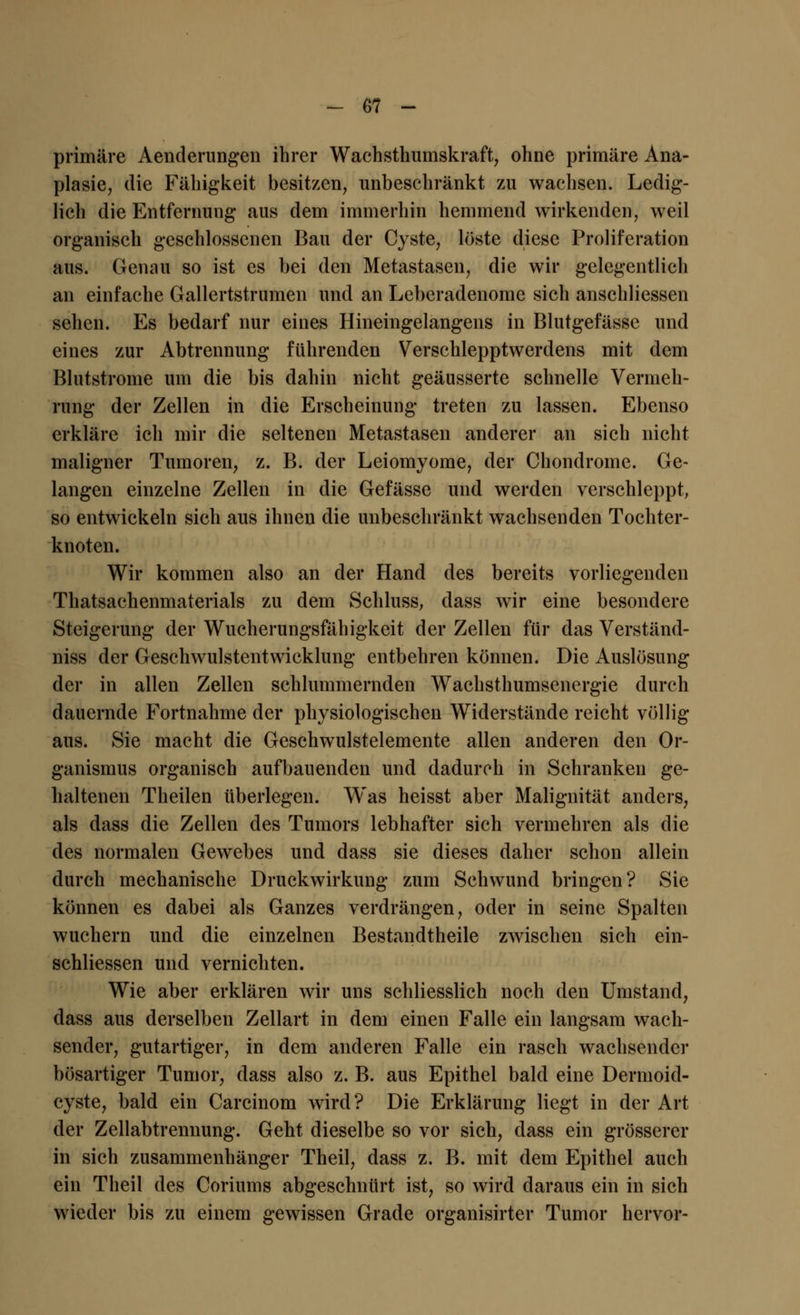 primäre Aenderungen ihrer Wachsthumskraft, ohne primäre Ana- plasie, die Fähigkeit besitzen, unbeschränkt zu wachsen. Ledig- lich die Entfernung aus dem immerhin hemmend wirkenden, weil organisch geschlossenen Bau der Cyste, löste diese Proliferation aus. Genau so ist es bei den Metastasen, die wir gelegentlich an einfache Gallertstrumen und an Lebcradenome sich anschliessen sehen. Es bedarf nur eines Hineingelangens in Blutgefässe und eines zur Abtrennung führenden Verschlepptwerdens mit dem Blutstrome um die bis dahin nicht geäusserte schnelle Vermeh- rung der Zellen in die Erscheinung treten zu lassen. Ebenso erkläre ich mir die seltenen Metastasen anderer an sich nicht maligner Tumoren, z. B. der Leiomyome, der Chondrome. Ge- langen einzelne Zellen in die Gefässe und werden verschleppt, so entwickeln sich aus ihnen die unbeschränkt wachsenden Tochter- knoten. Wir kommen also an der Hand des bereits vorliegenden Thatsachenmaterials zu dem Schluss, dass wir eine besondere Steigerung der Wucherungsfähigkeit der Zellen für das Verständ- niss der Geschwulstentwicklung entbehren können. Die Auslösung der in allen Zellen schlummernden Wachsthumsenergie durch dauernde Fortnahme der physiologischen Widerstände reicht völlig aus. Sie macht die Geschwulstelemente allen anderen den Or- ganismus organisch aufbauenden und dadurch in Schranken ge- haltenen Theilen überlegen. Was heisst aber Malignität anders, als dass die Zellen des Tumors lebhafter sich vermehren als die des normalen Gewebes und dass sie dieses daher schon allein durch mechanische Druckwirkung zum Schwund bringen? Sie können es dabei als Ganzes verdrängen, oder in seine Spalten wuchern und die einzelnen Bestandteile zwischen sich ein- schliessen und vernichten. Wie aber erklären wir uns schliesslich noch den Umstand, dass aus derselben Zellart in dem einen Falle ein langsam wach- sender, gutartiger, in dem anderen Falle ein rasch wachsender bösartiger Tumor, dass also z. B. aus Epithel bald eine Dermoid- cyste, bald ein Carcinom wird? Die Erklärung liegt in der Art der Zellabtrennung. Geht dieselbe so vor sich, dass ein grösserer in sich zusammenhänger Theil, dass z. B. mit dem Epithel auch ein Theil des Coriums abgeschnürt ist, so wird daraus ein in sich wieder bis zu einem gewissen Grade organisirter Tumor hervor-