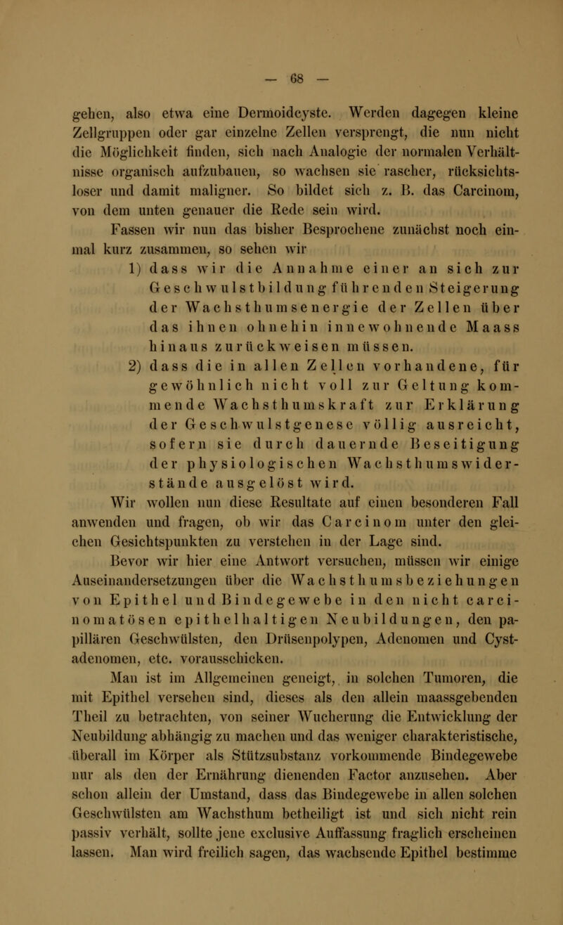 gehen, also etwa eine Dermoidcyste. Werden dagegen kleine Zellgruppen oder gar einzelne Zellen versprengt, die nun nicht die Möglichkeit finden, sich nach Analogie der normalen Verhält- nisse organisch aufzubauen, so wachsen sie rascher, rücksichts- loser und damit maligner. So bildet sieh z. B. das Carcinom, von dem unten genauer die Rede sein wird. Fassen wir nun das bisher Besprochene zunächst noch ein- mal kurz zusammen, so sehen wir 1) dass wir die Annahme einer an sich zur Geschwulstbildung führenden Steigerung der W a c h s t h u m s e n e r g i e der Zellen über das ihnen ohnehin innewohnende M a a s s hinaus zurückweisen müssen. 2) dass die in allen Zellen vorhandene, für gewöhnlich nicht voll zur Geltung kom- mende Wachsthuinskraft zur Erklärung der Gesch-wulstgenese völlig ausreicht, sofern sie durch dauernde B e s e i t i g u n g der physiologischen W a c h s t h u m s w i d e r - stände ausgelöst wird. Wir wollen nun diese Resultate auf einen besonderen Fall anwenden und fragen, ob wir das Carcinom unter den glei- chen Gesichtspunkten zu verstehen in der Lage sind. Bevor wir hier eine Antwort versuchen, müssen wir einige Auseinandersetzungen über die Wach s th um sb eZiehungen von Epithel und Bindegewebe in den nicht carci- nom a t ö s e n epithel haltige n Neubildungen, den pa- pillären Geschwülsten, den Drüsenpolypen, Adenomen und Cyst- adenomen, etc. vorausschicken. Man ist im Allgemeinen geneigt, in solchen Tumoren, die mit Epithel versehen sind, dieses als den allein maassgebenden Theil zu betrachten, von seiner Wucherung die Entwicklung der Neubildung abhängig zu machen und das weniger charakteristische, tiberall im Körper als Stützsubstanz vorkommende Bindegewebe nur als den der Ernährung dienenden Factor anzusehen. Aber schon allein der Umstand, dass das Bindegewebe in allen solchen Geschwülsten am Wachsthum betheiligt ist und sich nicht rein passiv verhält, sollte jene exclusive Auffassung fraglich erscheinen lassen. Man wird freilich sagen, das wachsende Epithel bestimme