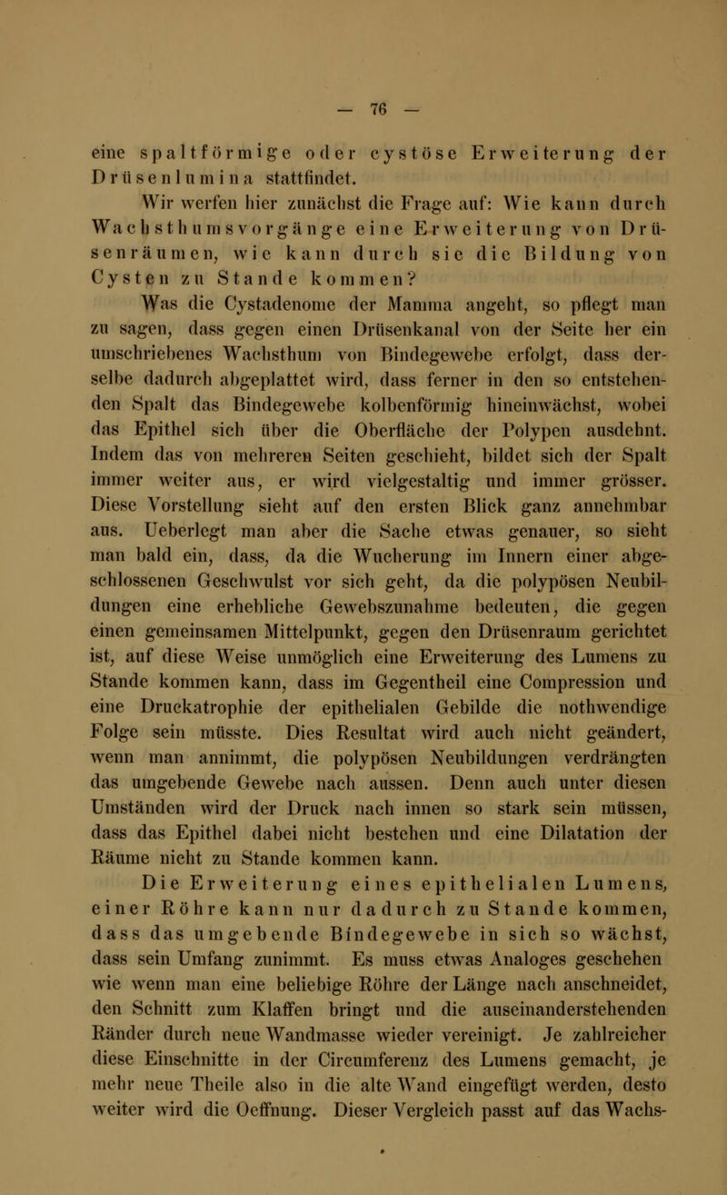 eine s p a 11 f ö r m i g e oder c y s t ö s e Erweiterung der Drüsenlumina stattfindet. Wir werfen hier zunächst die Frage auf: Wie kann durch Wa c h s t h u m s v o r g ä n g e eine E r w c i t. e r u n g von D r ü- senräumen, wie kann durch sie die Bildung von Cysten zu Stande kommen? Was die Cystadenome der Mamma angeht, so pflegt man zu sagen, dass gegen einen Drüsenkanal von der Seite her ein umschriebenes Wachsthum von Bindegewebe erfolgt, dass der- selbe dadurch abgeplattet wird, dass ferner in den so entstehen- den Spalt das Bindegewebe kolbenförmig hineinwächst, wobei das Epithel sich über die Oberfläche der Polypen ausdehnt. Indem das von mehreren Seiten geschieht, bildet sich der Spalt immer weiter aus, er wird vielgestaltig und immer grösser. Diese Vorstellung sieht auf den ersten Blick ganz annehmbar aus. Ueberlegt man aber die Sache etwas genauer, so sieht man bald ein, dass, da die Wucherung im Innern einer abge- schlossenen Geschwulst vor sich geht, da die polypösen Neubil- dungen eine erhebliche Gewebszunahme bedeuten, die gegen einen gemeinsamen Mittelpunkt, gegen den Drüsenraum gerichtet ist, auf diese Weise unmöglich eine Erweiterung des Lumens zu Stande kommen kann, dass im Gegentheil eine Compression und eine Druckatrophie der epithelialen Gebilde die nothwendige Folge sein müsste. Dies Resultat wird auch nicht geändert, wenn man annimmt, die polypösen Neubildungen verdrängten das umgebende Gewebe nach aussen. Denn auch unter diesen Umständen wird der Druck nach innen so stark sein müssen, dass das Epithel dabei nicht bestehen und eine Dilatation der Räume nicht zu Stande kommen kann. Die Erweiterung eines epithelialen Lumens, einer Röhre kann nur dadurch zu Stande kommen, dass das umgebende Bindegewebe in sich so wächst, dass sein Umfang zunimmt. Es muss etwas Analoges geschehen wie wenn man eine beliebige Röhre der Länge nach anschneidet, den Schnitt zum Klaffen bringt und die auseinanderstehenden Ränder durch neue Wandmasse wieder vereinigt. Je zahlreicher diese Einschnitte in der Circumferenz des Lumens gemacht, je mehr neue Theile also in die alte Wand eingefügt werden, desto weiter wird die Oeffnung. Dieser Vergleich passt auf das Wachs-