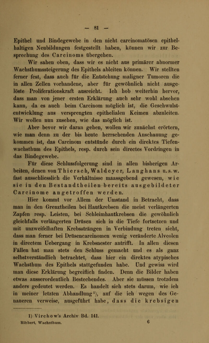 Epithel und Bindegewebe in den nicht carcinomatösen epithel- haltigen Neubildungen festgestellt haben, können wir zur Be- sprechung des Carcinoms übergehen. Wir sahen oben, dass wir es nicht aus primärer abnormer Wachsthumssteigerung des Epithels ableiten können. Wir stellten ferner fest, dass auch für die Entstehung maligner Tumoren die in allen Zellen vorhandene, aber für gewöhnlich nicht ausge- löste Proliferationskraft ausreicht. Ich hob weiterhin hervor, dass man von jener ersten Erklärung auch sehr wohl absehen kann, da es auch beim Carcinom möglich ist, die Geschwulst- entwicklung aus versprengten epithelialen Keimen abzuleiten. Wir wollen nun zusehen, wie das möglich ist. Aber bevor wir daran gehen, wollen wir zunächst erörtern, wie man denn zu der bis heute herrschenden Anschauung ge- kommen ist, das Carcinom entstünde durch ein direktes Tiefen- wachsthum des Epithels, resp. durch sein directes Vordringen in das Bindegewebe. Für diese Schlussfolgerung sind in allen bisherigen Ar- beiten, denen von T h i e r s c h, W a 1 d e y e r, L a n g h a n s u. s. w. fast ausschliesslich die Verhältnisse maassgebend gewesen, w i e sie in den Bestandtheilen bereits ausgebildeter Carcinome angetroffen werden. Hier kommt vor Allem der Umstand in Betracht, dass man in den Grenztheilen bei Hautkrebsen die meist verlängerten Zapfen resp. Leisten, bei Schleimhautkrebsen die gewöhnlich gleichfalls verlängerten Drüsen sich in die Tiefe fortsetzen und mit unzweifelhaften Krebssträngen in Verbindung treten sieht, dass man ferner bei Drüsencarcinomen wenig veränderte Alveolen in directem Uebergang in Krebsnester antrifft. In allen diesen Fällen hat man stets den Schluss gemacht und es als ganz selbstverständlich betrachtet, dass hier ein direktes atypisches Wachsthum des Epithels stattgefunden habe. Und gewiss wird man diese Erklärung begreiflich finden. Denn die Bilder haben etwas ausserordentlich Bestechendes. Aber sie müssen trotzdem anders gedeutet werden. Es handelt sich stets darum, wie ich in meiner letzten Abhandlung1), auf die ich wegen des Ge- naueren verweise, ausgeführt habe, dass die krebsigen 1) Virchow's Archiv Bd. 141. Ribbert, Wachsthum.