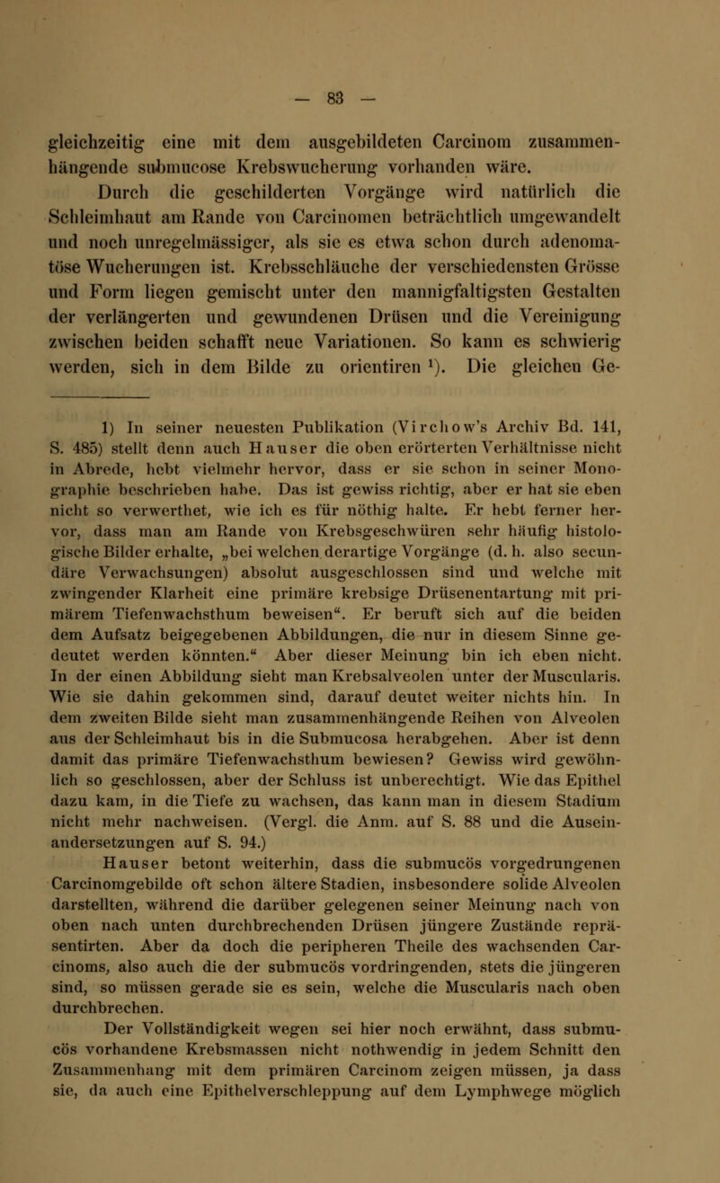 gleichzeitig eine mit dem ausgebildeten Carcinom zusammen- hängende sivbmucose Krebswucherung vorhanden wäre. Durch die geschilderten Vorgänge wird natürlich die Schleimhaut am Rande von Carcinomen beträchtlich umgewandelt und noch unregelmässiger, als sie es etwa schon durch adenoma- töse Wucherungen ist. Krebsschläuche der verschiedensten Grösse und Form liegen gemischt unter den mannigfaltigsten Gestalten der verlängerten und gewundenen Drüsen und die Vereinigung zwischen beiden schafft neue Variationen. So kann es schwierig werden, sich in dem Bilde zu orientiren x). Die gleichen Ge- 1) In seiner neuesten Publikation (Virchow's Archiv Bd. 141, S. 485) stellt denn auch Hauser die oben erörterten Verhältnisse nicht in Abrede, hebt vielmehr hervor, dass er sie schon in seiner Mono- graphie beschrieben habe. Das ist gewiss richtig*, aber er hat sie eben nicht so verwerthet, wie ich es für nöthig halte. Er hebt ferner her- vor, dass man am Rande von Krebsgeschwüren sehr häufig histolo- gische Bilder erhalte, „bei welchen derartige Vorgänge (d.h. also seeun- däre Verwachsungen) absolut ausgeschlossen sind und welche mit zwingender Klarheit eine primäre krebsige Drüsenentartung mit pri- märem Tiefenwachsthum beweisen. Er beruft sich auf die beiden dem Aufsatz beigegebenen Abbildungen, die nur in diesem Sinne ge- deutet werden könnten. Aber dieser Meinung bin ich eben nicht. In der einen Abbildung sieht man Krebsalveolen unter der Muscularis. Wie sie dahin gekommen sind, darauf deutet weiter nichts hin. In dem zweiten Bilde sieht man zusammenhängende Reihen von Alveolen aus der Schleimhaut bis in die Submucosa herabgehen. Aber ist denn damit das primäre Tiefenwachsthum bewiesen? Gewiss wird gewöhn- lich so geschlossen, aber der Schluss ist unberechtigt. Wie das Epithel dazu kam, in die Tiefe zu wachsen, das kann man in diesem Stadium nicht mehr nachweisen. (Verg'l. die Anm. auf S. 88 und die Ausein- andersetzungen auf S. 94.) Haus er betont weiterhin, dass die submueös vorgedrungenen Carcinomgebilde oft schon ältere Stadien, insbesondere solide Alveolen darstellten, während die darüber gelegenen seiner Meinung nach von oben nach unten durchbrechenden Drüsen jüngere Zustände reprä- sentirten. Aber da doch die peripheren Theile des wachsenden Car- cinoms, also auch die der submueös vordringenden, stets die jüngeren sind, so müssen gerade sie es sein, welche die Muscularis nach oben durchbrechen. Der Vollständigkeit wegen sei hier noch erwähnt, dass submu- eös vorhandene Krebsmassen nicht nothwendig in jedem Schnitt den Zusammenhang mit dem primären Carcinom zeigen müssen, ja dass sie, da auch eine Epithelverschleppung auf dem Lymphwege möglich