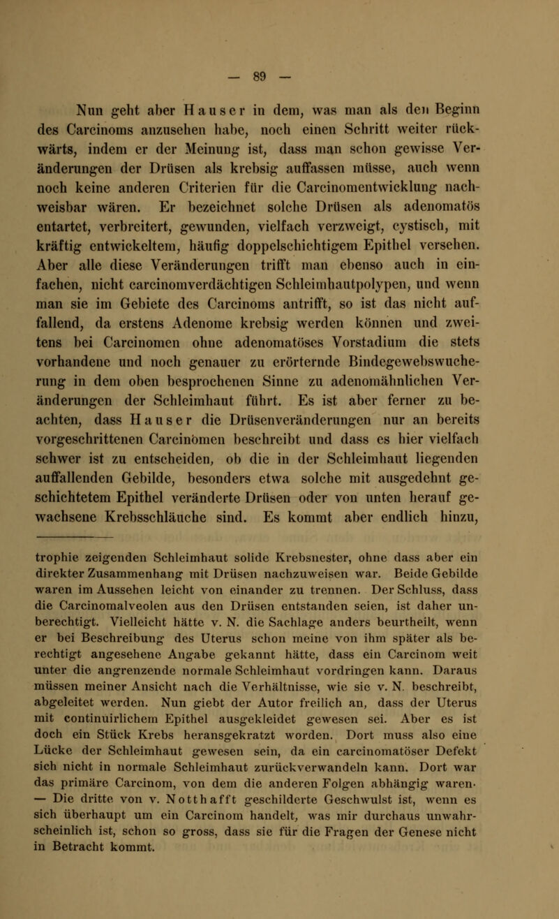 Nun geht aber Haus er in dem, was man als den Beginn des Carcinoms anzusehen habe, noch einen Schritt weiter rück- wärts, indem er der Meinung ist, dass man schon gewisse Ver- änderungen der Drüsen als krebsig auffassen müsse, auch wenn noch keine anderen Criterien für die Carcinomentwicklung nach- weisbar wären. Er bezeichnet solche Drüsen als adenomatös entartet, verbreitert, gewunden, vielfach verzweigt, cystisch, mit kräftig entwickeitern, häufig doppelschichtigem Epithel versehen. Aber alle diese Veränderungen trifft man ebenso auch in ein- fachen, nicht carcinomverdächtigen Schleimhautpolypen, und wenn man sie im Gebiete des Carcinoms antrifft, so ist das nicht auf- fallend, da erstens Adenome krebsig werden können und zwei- tens bei Carcinomen ohne adenomatöses Vorstadium die stets vorhandene und noch genauer zu erörternde Bindegewebswuche- rung in dem oben besprochenen Sinne zu adenomähnlichen Ver- änderungen der Schleimhaut führt. Es ist aber ferner zu be- achten, dass Hauser die Drüsenveränderungen nur an bereits vorgeschrittenen Carcinomen beschreibt und dass es hier vielfach schwer ist zu entscheiden, ob die in der Schleimhaut liegenden auffallenden Gebilde, besonders etwa solche mit ausgedehnt ge- schichtetem Epithel veränderte Drüsen oder von unten herauf ge- wachsene Krebsschläuche sind. Es kommt aber endlich hinzu, trophie zeigenden Schleimhaut solide Krebsnester, ohne dass aber ein direkter Zusammenhang mit Drüsen nachzuweisen war. Beide Gebilde waren im Aussehen leicht von einander zu trennen. Der Schluss, dass die Carcinomalveolen aus den Drüsen entstanden seien, ist daher un- berechtigt. Vielleicht hätte v. N. die Sachlage anders beurtheilt, wenn er bei Beschreibung- des Uterus schon meine von ihm später als be- rechtigt angesehene Angabe gekannt hätte, dass ein Carcinom weit unter die angrenzende normale Schleimhaut vordringen kann. Daraus müssen meiner Ansicht nach die Verhältnisse, wie sie v. N. beschreibt, abgeleitet werden. Nun giebt der Autor freilich an, dass der Uterus mit continuirlichem Epithel ausgekleidet gewesen sei. Aber es ist doch ein Stück Krebs heransgekratzt worden. Dort muss also eine Lücke der Schleimhaut gewesen sein, da ein carcinomatöser Defekt sich nicht in normale Schleimhaut zurückverwandeln kann. Dort war das primäre Carcinom, von dem die anderen Folgen abhängig waren- — Die dritte von v. Notthafft geschilderte Geschwulst ist, wenn es sich überhaupt um ein Carcinom handelt, was mir durchaus unwahr- scheinlich ist, schon so gross, dass sie für die Fragen der Genese nicht in Betracht kommt.