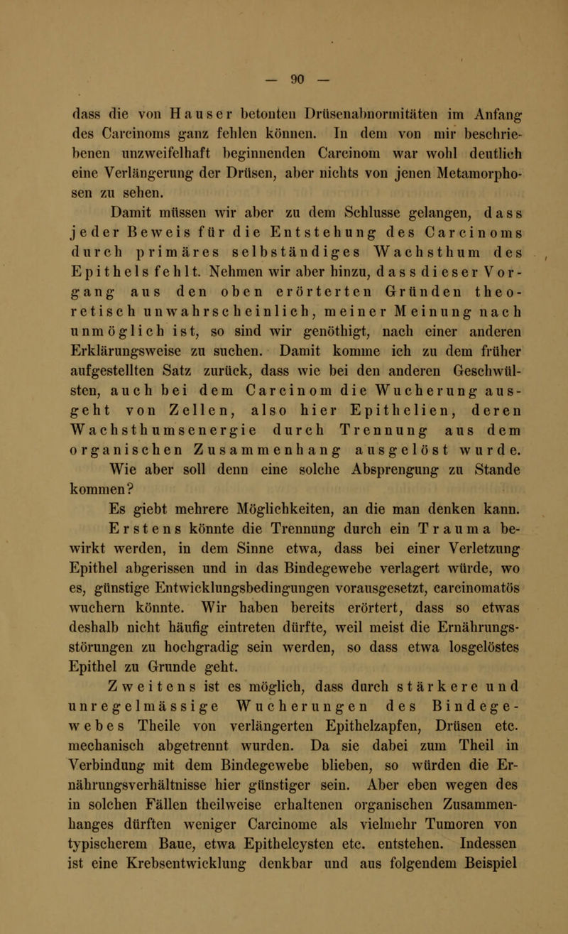 dass die von Hauser betouten Drusenabnormitäten im Anfang des Carcinoms ganz feblen können. In dem von mir beschrie- benen unzweifelhaft beginnenden Carcinom war wohl deutlieh eine Verlängerung der Drüsen, aber nichts von jenen Metamorpho- sen zu sehen. Damit müssen wir aber zu dem Schlüsse gelangen, dass jeder Beweis für die Entstehung des Carcinoms durch primäres selbständiges Wachsthum des Epithels fehlt. Nehmen wir aber hinzu, dass dieser Vor- gang aus den oben erörterten Gründen theo- retisch unwahrscheinlich, meiner Meinung nach unmöglich ist, so sind wir genöthigt, nach einer anderen Erklärungsweise zu suchen. Damit komme ich zu dem früher aufgestellten Satz zurück, dass wie bei den anderen Geschwül- sten, auch bei dem Carcinom die Wucherung aus- geht von Zellen, also hier Epithelien, deren Wachsthumsenergie durch Trennung aus dem organischen Zusammenhang ausgelöst wurde. Wie aber soll denn eine solche Absprengung zu Stande kommen? Es giebt mehrere Möglichkeiten, an die man denken kann. Erstens könnte die Trennung durch ein Trauma be- wirkt werden, in dem Sinne etwa, dass bei einer Verletzung Epithel abgerissen und in das Bindegewebe verlagert würde, wo es, günstige Entwicklungsbedingungen vorausgesetzt, carcinomatös wuchern könnte. Wir haben bereits erörtert, dass so etwas deshalb nicht häufig eintreten dürfte, weil meist die Ernährungs- störungen zu hochgradig sein werden, so dass etwa losgelöstes Epithel zu Grunde geht. Zweitens ist es möglich, dass durch stärkere und un regelmässige Wucherungen des Bindege- webes Theile von verlängerten Epithelzapfen, Drüsen etc. mechanisch abgetrennt wurden. Da sie dabei zum Theil in Verbindung mit dem Bindegewebe blieben, so würden die Er- nährungsverhältnisse hier günstiger sein. Aber eben wegen des in solchen Fällen theilweise erhaltenen organischen Zusammen- hanges dürften weniger Carcinome als vielmehr Tumoren von typischerem Baue, etwa Epithelcysten etc. entstehen. Indessen ist eine Krebsentwicklung denkbar und aus folgendem Beispiel