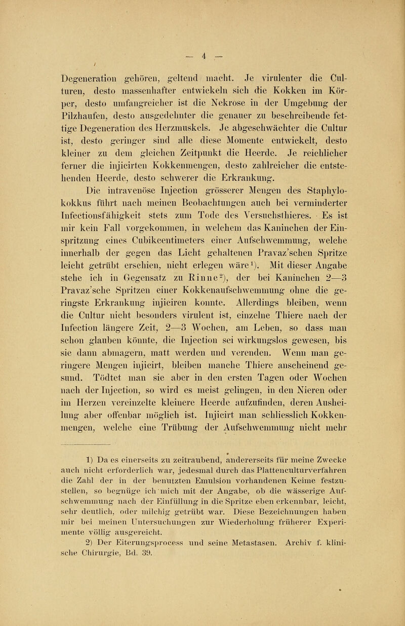 Degeneration gehören, geltend macht. Je virulenter die Cul- turen, desto massenhafter entwickeln sich die Kokken im Kör- per, desto umfangreicher ist die Nekrose in der Umgebung' der Pilzhaufen, desto ausgedehnter die genauer zu beschreibende fet- tige Degeneration des Herzmuskels. Je abgeschwächter die Cultur ist, desto geringer sind alle diese Momente entwickelt, desto kleiner zu dem gleichen Zeitpunkt die Heerde. Je reichlicher ferner die injicirten Kokkenmengen, desto zahlreicher die entste- henden Heerde, desto schwerer die Erkrankung. Die intravenöse Injection grösserer Mengen des Staphylo- kokkus führt nach meinen Beobachtungen auch bei verminderter InfeCtionsfähigkeit stets zum Tode des Versuch sthieres. Es ist mir kein Fall vorgekommen, in welchem das Kaninchen der Ein- spritzung eines Cubikcentimeters einer Aufschwemmung, welche innerhalb der gegen das Licht gehaltenen Pravaz'schen Spritze leicht getrübt erschien, nicht erlegen wäre1). Mit dieser Angabe stehe ich in Gegensatz zu Rinne2), der bei Kaninchen 2—3 Pravaz'sche Spritzen einer Kokkenaufschwemmung ohne die ge- ringste Erkrankung injiciren konnte. Allerdings bleiben, wenn die Cultur nicht besonders virulent ist, einzelne Thiere nach der Infection längere Zeit, 2—3 Wochen, am Leben, so dass man schon glauben könnte, die Injection sei wirkungslos gewesen, bis sie dann abmagern, matt werden und verenden. Wenn man ge- ringere Mengen injicirt, bleiben manche Thiere anscheinend ge- sund. Tödtet man sie aber in den ersten Tagen oder Wochen nach der Injection, so wird es meist gelingen, in den Nieren oder im Herzen vereinzelte kleinere Heerde aufzufinden, deren Aushei- lung aber offenbar möglich ist. Injicirt man schliesslich Kokken- mengen, welche eine Trübung der Aufschwemmung nicht mehr 1) Da es einerseits zu zeitraubend, andererseits für meine Zwecke auch nicht erforderlich war, jedesmal durch das Plattenculturverfahren die Zahl der in der benutzten Emulsion vorhandenen Keime festzu- stellen, so begnüge ich mich mit der Angabe, ob die wässerige Auf- schwemmung nach der Einfüllung in die Spritze eben erkennbar, leicht, sehr deutlich, oder milchig g'etrübt war. Diese Bezeichnung-en haben mir bei meinen Untersuchung-en zur Wiederholung früherer Experi- mente völlig ausgereicht. 2) Der Eiterungsprocess und seine Metastasen. Archiv f. klini- sche Chirurgie, Bd. 39.