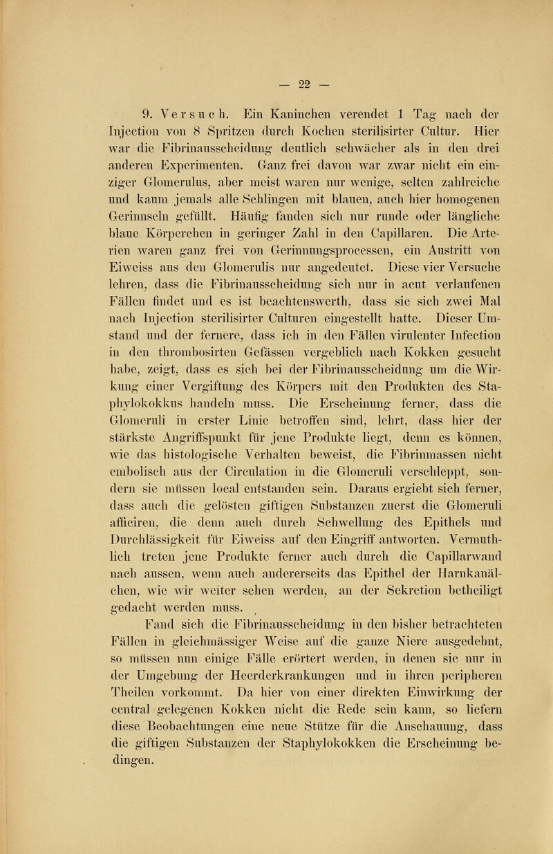 9. Versuch. Ein Kaninchen verendet 1 Tag- nach der Injection von 8 Spritzen durch Kochen sterilisirter Cultur. Hier war die Fibrinausscheidung' deutlich schwächer als in den drei anderen Experimenten. Ganz frei davon war zwar nicht ein ein- ziger Glomerulus, aber meist waren nur wenige, selten zahlreiche und kaum jemals alle Schlingen mit blauen, auch hier homogenen Gerinnseln gefüllt. Häufig fanden sich nur runde oder längliche blaue Körperchen in geringer Zahl in den Capillaren. Die Arte- rien waren ganz frei von Gerinnungsprocessen, ein Austritt von Eiweiss aus den Glomerulis nur angedeutet. Diese vier Versuche lehren, dass die Fibrinausscheidung sich nur in acut verlaufenen Fällen findet und es ist beachtenswerth, dass sie sich zwei Mal nach Injection sterilisirter Culturen eingestellt hatte. Dieser Um- stand und der fernere, dass ich in den Fällen virulenter Infection in den thrombosirten Gefässen vergeblich nach Kokken gesucht habe, zeigt, dass es sich bei der Fibrinausscheidung um die Wir- kung einer Vergiftung des Körpers mit den Produkten des Sta- phylokokkus handeln muss. Die Erscheinung ferner, dass die Glomeruli in erster Linie betroffen sind, lehrt, dass hier der stärkste Angriffspunkt für jene Produkte liegt, denn es können, wie das histologische Verhalten beweist, die Fibrinmassen nicht embolisch aus der Circulation in die Glomeruli verschleppt, son- dern sie müssen local entstanden sein. Daraus ergiebt sich ferner, dass auch die gelösten giftigen Substanzen zuerst die Glomeruli afficiren, die denn auch durch Schwellung des Epithels und Durchlässigkeit für Eiweiss auf den Eingriff antworten. Vermuth- lich treten jene Produkte ferner auch durch die Capillarwand nach aussen, wenn auch andererseits das Epithel der Harnkanäl- eken, wie wir weiter sehen werden, an der Sekretion betheiligt gedacht werden muss. Fand sich die Fibrinausscheidung in den bisher betrachteten Fällen in gleichmässiger Weise auf die ganze Niere ausgedehnt, so müssen nun einige Fälle erörtert werden, in denen sie nur in der Umgebung der Heerderkrankungen und in ihren peripheren Theilen vorkommt. Da hier von einer direkten Einwirkung der central gelegenen Kokken nicht die Rede sein kann, so liefern diese Beobachtungen eine neue Stütze für die Anschauung, dass die giftigen Substanzen der Staphylokokken die Erscheinung be- dingen.