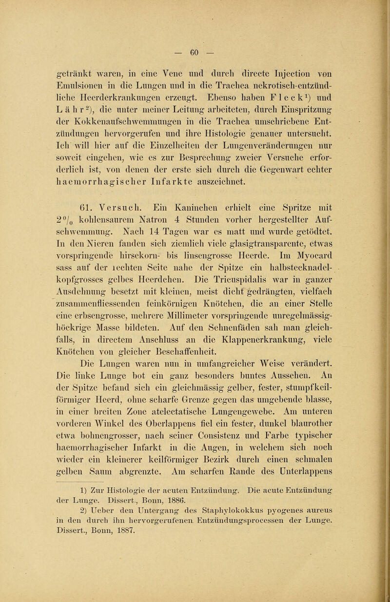 getränkt waren, in eine Vene und durch directe Injection von Emulsionen in die Lungen und in die Trachea nekrotisch-entzünd- liche Heerderkrankungen erzeugt. Ebenso haben Fleck1) und Lahr2), die unter meiner Leitung arbeiteten, durch Einspritzung der Kokkenaufschwemmungen in die Trachea umschriebene Ent- zündungen hervorgerufen und ihre Histologie genauer untersucht. Ich will hier auf die Einzelheiten der Lungen Veränderungen nur soweit eingehen, wie es zur Besprechung zweier Versuche erfor- derlich ist, von denen der erste sich durch die Gegenwart echter haemorrhagischer Infarkte auszeichnet. 61. Versuch. Ein Kaninchen erhielt eine Spritze mit 2°/0 kohlensaurem Natron 4 Stunden vorher hergestellter Auf- schwemmung. Nach 14 Tagen war es matt und wurde getödtet. In den Nieren fanden sich ziemlich viele glasigtransparente, etwas vorspringende hirsekorn- bis linsengrosse Heerde. Im Myocard sass auf der l echten Seite nahe der Spitze ein halbstecknadel- kopfgrosses gelbes Heerdchen. Die Tricuspidalis war in ganzer Ausdehnung besetzt mit kleinen, meist dicht gedrängten, vielfach zusammenfliessenden feinkörnigen Knötchen, die an einer Stelle eine erbsengrosse, mehrere Millimeter vorspringende unrege] mässig- höckrige Masse bildeten. Auf den Sehnenfäden sah man gleich- falls, in directem Anschluss an die Klappenerkrankung, viele Knötchen von gleicher Beschaffenheit. Die Lungen waren nun in umfangreicher Weise verändert. Die linke Lunge bot ein ganz besonders buntes Aussehen. An der Spitze befand sich ein gleichmässig gelber, fester, stumpfkeil- förmiger Heerd, ohne scharfe Grenze gegen das umgebende blasse, in einer breiten Zone atelectatische Lungengewebe. Am unteren vorderen Winkel des Oberlappens fiel ein fester, dunkel blaurother etwa bohnengrosser, nach seiner Consistenz und Farbe typischer haemorrhagischer Infarkt in die Augen, in welchem sich noch wieder ein kleinerer keilförmiger Bezirk durch einen schmalen gelben Saum abgrenzte. Am scharfen Rande des Unterlappens 1) Zur Histologie der acuten Entzündung, Die acute Entzündung der Lunge. Dissert., Bonn, 1886. 2) Ueber den Untergang des Staphylokokkus pyogenes aureus in den durch ihn hervorg'erufenen Entzündung-sprocessen der Lunge. Dissert., Bonn, 1887.