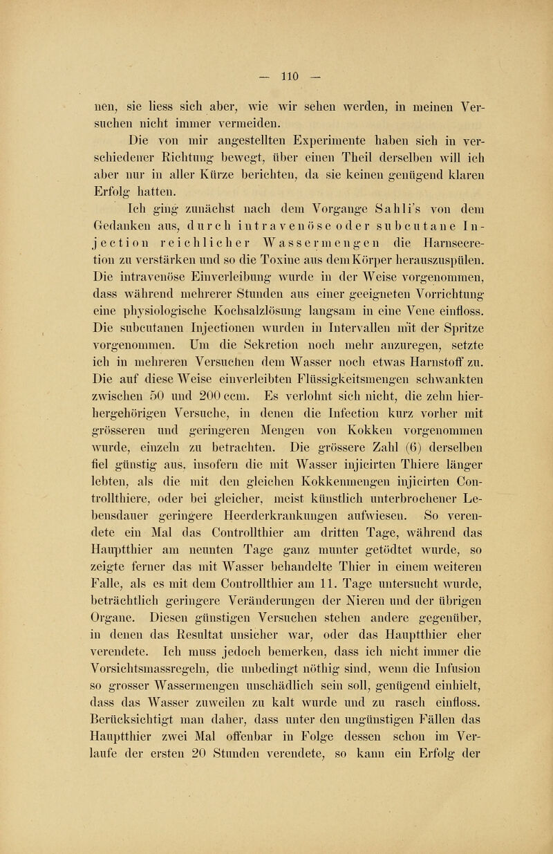 nen, sie Hess sich aber, wie wir sehen werden, in meinen Ver- suchen nicht immer vermeiden. Die von mir angestellten Experimente haben sich in ver- schiedener Richtung bewegt, über einen Theil derselben will ich aber nur in aller Kürze berichten, da sie keinen genügend klaren Erfolg hatten. Ich ging zunächst nach dem Vorgange Sahli's von dem Gedanken aus, durch iutravenöse oder subcutane In- j e c t i o n reichlicher W a s s e r m e n g e n die Harnsecre- tion zu verstärken und so die Toxine aus dem Körper herauszuspülen. Die intravenöse Einverleibung wurde in der Weise vorgenommen, dass während mehrerer Stunden aus einer geeigneten Vorrichtung eine physiologische Kochsalzlösung langsam in eine Vene einfloss. Die subcutanen Injectionen wurden in Intervallen mit der Spritze vorgenommen. Um die Sekretion noch mehr anzuregen, setzte ich in mehreren Versuchen dem Wasser noch etwas Harnston0 zu. Die auf diese Weise einverleibten Flüssigkeitsmengen schwankten zwischen 50 und 200 ccm. Es verlohnt sich nicht, die zehn hier- hergehörigen Versuche, in denen die Infection kurz vorher mit grösseren und geringeren Mengen von Kokken vorgenommen wurde, einzeln zu betrachten. Die grössere Zahl (6) derselben fiel günstig aus, insofern die mit Wasser injicirten Thiere länger lebten, als die mit den gleichen Kokkenmengen injicirten Con- trollthiere, oder bei gleicher, meist künstlich unterbrochener Le- bensdauer geringere Heerderkrankungen aufwiesen. So veren- dete ein Mal das Controllthier am dritten Tage, während das Hauptthier am neunten Tage ganz munter getödtet wurde, so zeigte ferner das mit Wasser behandelte Thier in einem weiteren Falle, als es mit dem Controllthier am 11. Tage untersucht wurde, beträchtlich geringere Veränderungen der Nieren und der übrigen Organe. Diesen günstigen Versuchen stehen andere gegenüber, in denen das Resultat unsicher war, oder das Hauptthier eher verendete. Ich muss jedoch bemerken, dass ich nicht immer die Vorsichtsmassregeln, die unbedingt nöthig sind, wenn die Infusion so grosser Wassermengen unschädlich sein soll, genügend einhielt, dass das Wasser zuweilen zu kalt wurde und zu rasch einfloss. Berücksichtigt man daher, dass unter den ungünstigen Fällen das Hauptthier zwei Mal offenbar in Folge dessen schon im Ver- laufe der ersten 20 Stunden verendete, so kann ein Erfolg der