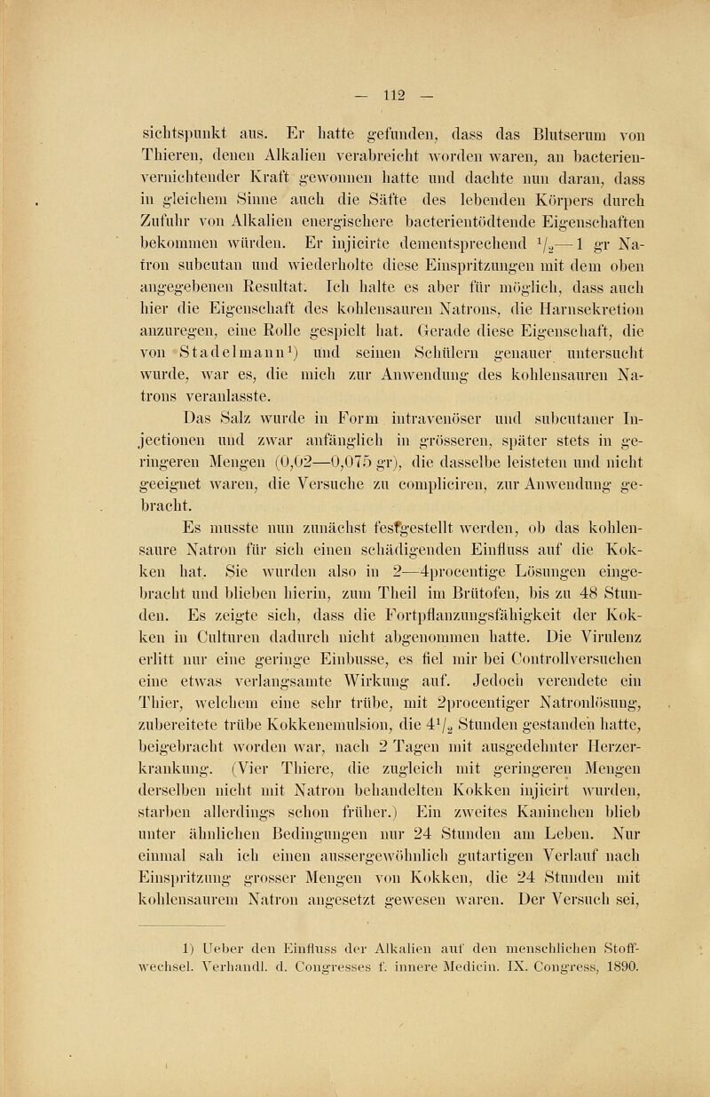 Sichtspunkt aus. Er hatte gefunden, dass das Blutserum von Thieren, denen Alkalien verabreicht worden waren, an bacterien- vernichtender Kraft gewonnen hatte und dachte nun daran, dass in gleichem Sinne auch die Säfte des lebenden Körpers durch Zufuhr von Alkalien energischere bacterientödtende Eigenschaften bekommen würden. Er injicirte dementsprechend 1/2—1 gr Na- tron subcutan und wiederholte diese Einspritzungen mit dem oben angegebenen Resultat. Ich halte es aber für möglich, dass auch hier die Eigenschaft des kohlensauren Natrons, die Harnsekretion anzuregen, eine Rolle gespielt hat. Gerade diese Eigenschaft, die von Stadel mann1) und seinen Schülern genauer untersucht wurde, war es, die mich zur Anwendung des kohlensauren Na- trons veranlasste. Das Salz wurde in Form intravenöser und subcutaner In- jectionen und zwar anfänglich in grösseren, später stets in ge- ringeren Mengen (0,02—0,075 gr), die dasselbe leisteten und nicht geeignet waren, die Versuche zu compliciren, zur Anwendung ge- bracht. Es musste nun zunächst festgestellt werden, ob das kohlen- saure Natron für sich einen schädigenden EinflUss auf die Kok- ken hat. Sie wurden also in 2-—4procentige Lösungen einge- bracht und blieben hierin, zum Theil im Brütofen, bis zu 48 Stun- den. Es zeigte sich, dass die Fortpflanzungsfähigkeit der Kok- ken in Culturen dadurch nicht abgenommen hatte. Die Virulenz erlitt nur eine geringe Einbusse, es fiel mir bei Controllversuchen eine etwas verlangsamte Wirkung auf. Jedoch verendete ein Thier, welchem eine sehr trübe, mit 2procentiger Natronlösung, zubereitete trübe Kokkenemulsion, die 4x/2 Stunden gestanden hatte, beigebracht worden war, nach 2 Tagen mit ausgedehnter Herzer- krankung. (Vier Thiere, die zugleich mit geringeren Mengen derselben nicht mit Natron behandelten Kokken injicirt wurden, starben allerdings schon früher.) Ein zweites Kaninchen blieb unter ähnlichen Bedingungen nur 24 Stunden am Leben. Nur einmal sah ich einen aussergewöhnlich gutartigen Verlauf nach Einspritzung grosser Mengen von Kokken, die 24 Stunden mit kohlensaurem Natron angesetzt gewesen waren. Der Versuch sei, 1) Ueber den Einfluss der Alkalien auf den menschlichen Stoff- wechsel. Verhandl. d. Congresses f. innere Medicin. IX. Congress, 1890.