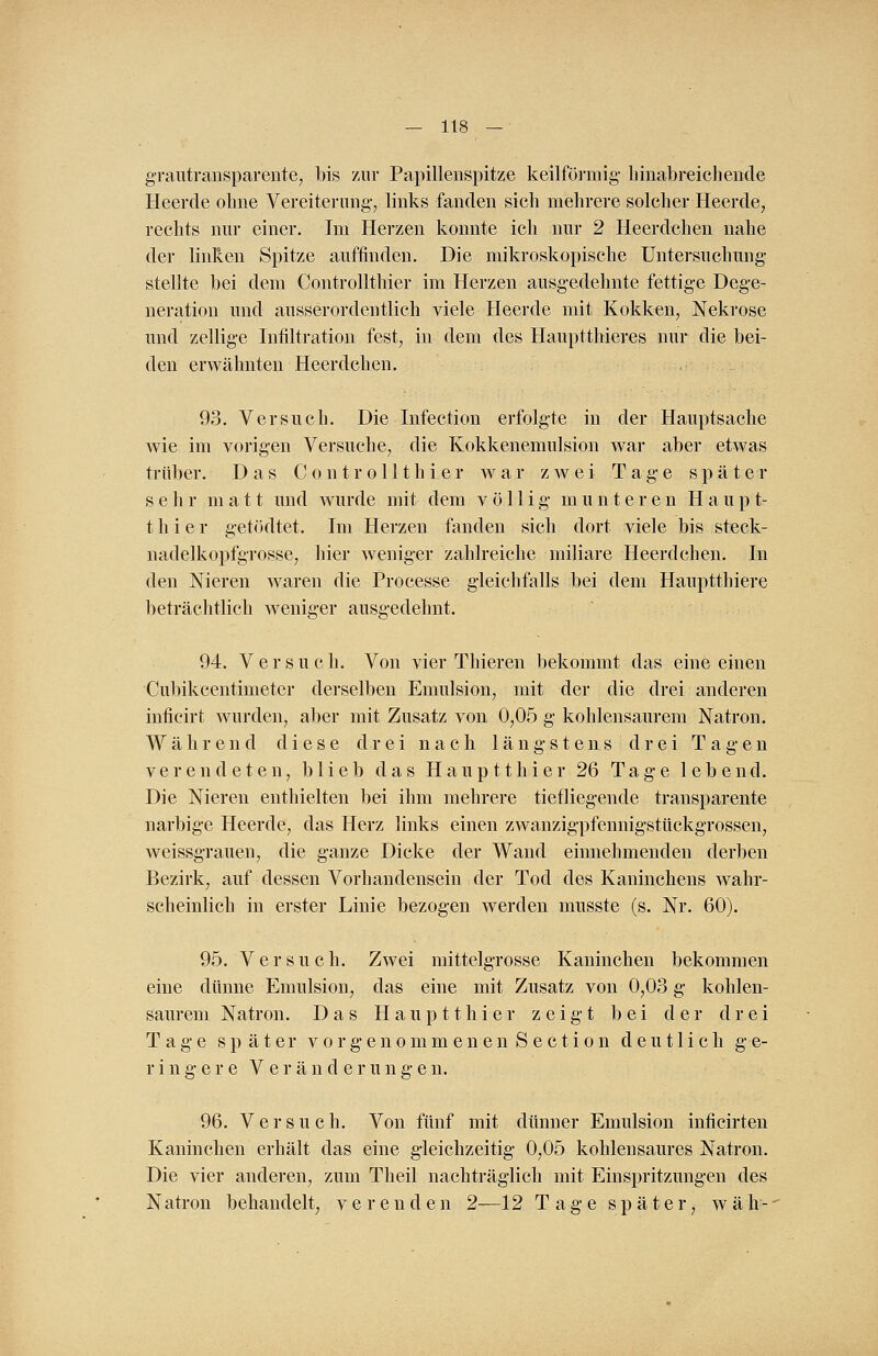 grautransparente, bis zur Papillenspitze keilförmig- liinabreiehende Heercle ohne Vereiterung, links fanden sich mehrere solcher Heerde, rechts nur einer. Im Herzen konnte ich nur 2 Heerdchen nahe der linken Spitze auffinden. Die mikroskopische Untersuchung stellte bei dem Controllthier im Herzen ausgedehnte fettige Dege- neration und ausserordentlich viele Heerde mit Kokken, Nekrose und zellige Infiltration fest, in dem des Hauptthieres nur die bei- den erwähnten Heerdchen. 93. Versuch. Die Infection erfolgte in der Hauptsache wie im vorigen Versuche, die Kokkenemulsion war aber etwas trüber. Das Controllthier war zwei Tage später sehr matt und wurde mit dem völlig munteren Haupt- thier getödtet. Im Herzen fanden sich dort viele bis steck- nadelkopfgrosse, hier weniger zahlreiche miliare Heerdchen. In den Nieren waren die Processe gleichfalls bei dem Hauptthiere beträchtlich weniger ausgedehnt. 94. Versuch. Von vier Thieren bekommt das eine einen Cubikcentimeter derselben Emulsion, mit der die drei anderen inficirt wurden, aber mit Zusatz von 0,05 g kohlensaurem Natron. Während diese drei nach längstens drei Tagen verendeten, blieb das Hauptthier 26 Tage lebend. Die Nieren enthielten bei ihm mehrere tiefliegende transparente narbige Heerde, das Herz links einen zwanzigpfennigstückgrossen, weissgrauen, die ganze Dicke der Wand einnehmenden derben Bezirk, auf dessen Vorhandensein der Tod des Kaninchens wahr- scheinlich in erster Linie bezogen werden musste (s. Nr. 60). 95. Versuch. Zwei mittelgrosse Kaninchen bekommen eine dünne Emulsion, das eine mit Zusatz von 0,03 g kohlen- saurem Natron. Das Hauptthier zeigt bei der drei Tage später vorgenommenen Section deutlich ge- ringere Veränderungen. 96. Versuch. Von fünf mit dünner Emulsion inficirten Kaninchen erhält das eine gleichzeitig 0,05 kohlensaures Natron. Die vier anderen, zum Theil nachträglich mit Einspritzungen des N atron behandelt, verenden 2—12 Tage später, w ä h -