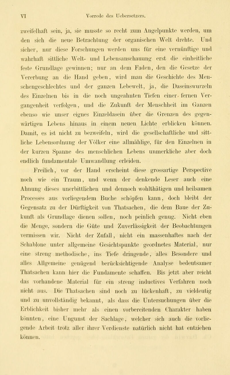 zweifelhaft sein, ja, sie musste so recht zum Angelpunkte werden, um den sich die neue Betrachtung der organischen Welt drehte. Und sicher, nur diese Forschungen werden uns für eine vernünftige und wahrhaft sitthche Welt- und Lehensanschauung erst die einheitliche feste Grundlage gewinnen; nur an dem Faden, den die Gesetze der Vererhimg an die Hand gehen, wird man die Geschichte des Men- schengeschlechtes und der ganzen Lehewelt, ja, die Daseinswui'zeln des Einzelnen bis in die noch ungeahnten Tiefen einer- fernen Ver- gangenheit verfolgen, und die Zukunft der Menschheit im Ganzen ebenso wie unser eignes Einzeldasein über die Grenzen des gegen- wärtigen Lehens hinaus in emeni neuen Lichte erblicken können. Damit, es ist nicht zu bezweifeln, wird die gesellschaftliche und sitt- hche Lebensordnung der Yölker eine allmählige, für den Einzelnen in der kurzen Spanne des menschhchen Lebens unmerkliche aber doch endlich fundamentale Umwandlung erleiden. Freilich, vor der Hand erscheint diese grossartige Perspective noch wie ein Traum, und wenn der denkende Leser auch eine Ahnung dieses unerbittlichen und dennoch wohlthätigen und heilsamen Processes aus vorliegendem Buche schöpfen kann, doch bleibt der Gegensatz zu der Dürftigkeit von Thatsachen, die dem Baue der Zu- kunft als Grundlage dienen sollen, noch peinlich genug. Nicht eben die Menge, sondern die Güte und Zuverlässigkeit der Beobachtungen vermissen wir. Nicht der Zufall, nicht ein massenhaftes nach der Schal)lone unter allgemeine Gesichtspunkte geordnetes Material, nur eine streng methodische, ins Tiefe dringende, alles Besondere und alles Allgemeine genügend berücksichtigende Analyse bedeutsamer Thatsachen kann hier die Fundamente schaffen. Bis jetzt aber reicht das vorhandene Material für ein streng inductives Verfahren noch nicht aus. Die Thatsachen sind noch zu lückenhaft, zu vieldeutig und zu unvollständig bekannt, als dass die Untersuchungen über die ErbUchkeit bisher mehr als einen vorbereitenden Charakter haben k'-nntiii, (ine Ungunst der .Sachlage, welcher sich auch die vorlie- gende Arljcit ticjtz aller ihrer Verdienste natürlich nicht hat entziehen können.