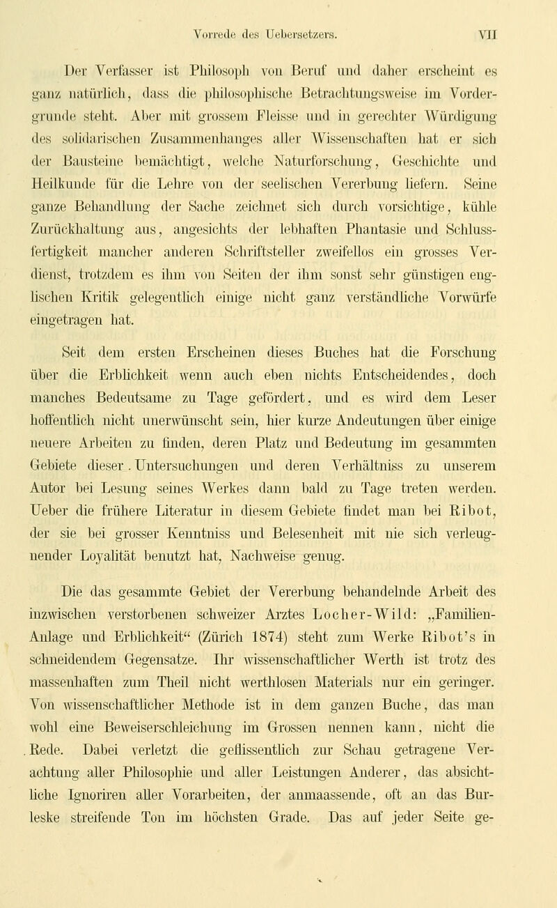 Der Verfasser ist Pliilosopli von Beruf und daher ersclieint es ganz natürlich, dass die philosophische Betrachtungsweise im Vorder- grunde steht. Aber mit grossem Fleisse und in gerechter Würdigung des solidarischen Zusammenhanges aller Wissenschaften hat er sich der Bausteine bemächtigt, welche Naturforschung, Geschichte und Heilkunde für die Lehre von der seelischen Vererbung liefern. Seine ganze Behandlung der Sache zeichnet sich durch vorsichtige, kühle Zurückhaltung aus, angesichts der lebhaften Phantasie und Schluss- fertigkeit mancher anderen Schriftsteller zweifellos ein grosses Ver- dienst, trotzdem es ihm von Seiten der ihm sonst sehr günstigen eng- lischen Kritik gelegentlich einige nicht ganz verständliche Vorwürfe eingetragen hat. Seit dem ersten Erscheinen dieses Buches hat die Forschung über die Erbüchkeit wenn auch eben nichts Entscheidendes, doch manches Bedeutsame zu Tage gefördert, und es wird dem Leser hoffentlich nicht unerwünscht sein, hier kmze Andeutungen über einige neuere Arbeiten zu finden, deren Platz und Bedeutung im gesammten Gebiete dieser. Untersuchungen und deren Verhältniss zu unserem Autor bei Lesung seines Werkes dann bald zu Tage treten werden, lieber die frühere Literatur in diesem Gebiete findet man bei Ribot, der sie bei grosser Kenntniss und Belesenheit mit nie sich verleug- nender Loyaütät benutzt hat, Nachweise genug. Die das gesammte Gebiet der Vererbung behandelnde Arbeit des inzwischen verstorbenen schweizer Arztes Loch er-Wild: „Eamihen- Anlage und Erblichkeit (Zürich 1874) steht zum Werke Ribot's in schneidendem Gegensatze. Ihr wissenschafthcher Werth ist trotz des massenhaften zum Theil nicht werthlosen Materials nur ein geringer. Von wissenschafthcher Methode ist in dem ganzen Buche, das man wohl eine Beweiserschleichung im Grossen nennen kann, nicht die Rede. Dabei verletzt die geflissenthch zur Schau getragene Ver- achtung aller Philosophie und aller Leistungen Anderer, das absicht- hche Ignoriren aller Vorarbeiten, der anmaassende, oft an das Bur- leske streifende Ton im höchsten Grade. Das auf jeder Seite ge-