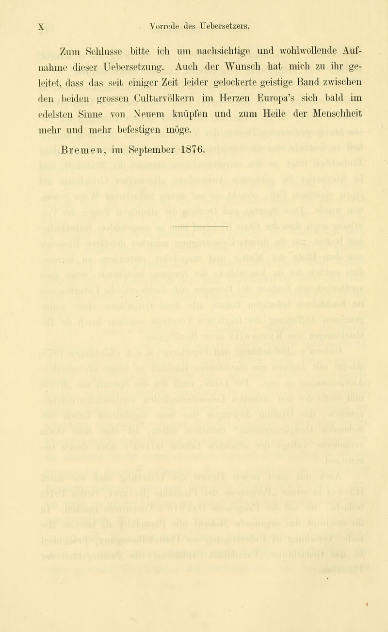 Zum Schlüsse bitte ich um nachsichtige und wohlwollende Auf- nahme dieser Uehersetzung. Auch der Wunsch hat mich zu ihr ge- leitet, dass das seit einiger Zeit leider gelockerte geistige Band zwischen den beiden grossen Culturvölkern im Herzen Europa's sich bald im edelsten Sinne von Neuem knüpfen und zum Heile der Menschheit mehr und mehr befestigen möge. Bremen, im September 1876.