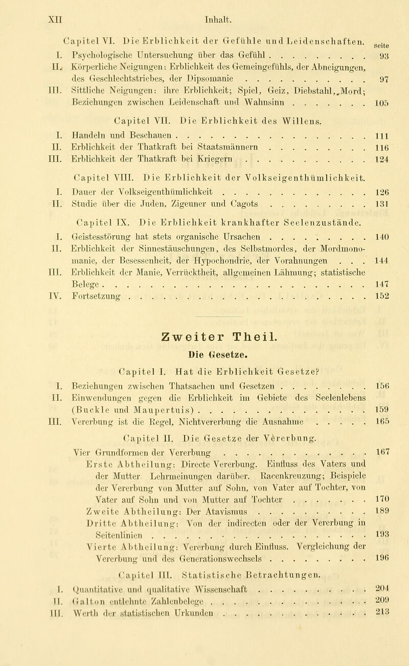 Capitel VI. Die Erblichkeit der Gefühle und Leideuschaften. ggjj.g I. Psychologische Untersuchung über das Gefühl 93 n., Körperliche Neigungen: Erblichkeit des Gemeingefühls, der Abneigungen, des Geschlechtstriebes, der Dipsomanie 97 III. Sittliche Neigungen: ihre Erblichkeit; Spiel, Geiz, Diebstahl,,Mord; Beziehungen zwischen Leidenschaft und Wahnsinn 105 Capitel Vn. Die Erblichkeit des Willens. I. Handeln und Beschauen 111 n. Erblichkeit der Thatkraft bei Staatsmännern 116 m. Erblichkeit der Thatb-aft bei lüiegern 124 Capitel VIII. Die Erblichkeit der Volkseigenthümlichkeit. I. Dauer der Volkseigenthümlichkeit 126 II. Studie über die Juden, Zigeuner und Cagots 131 Capitel IX. Die Erblichkeit krankhafter Seelenzustände. I. Geistesstörung hat stets organische Ursachen ......... 140 IL Erblichkeit der Sinnestäuschungen, des Selbstmordes, der Mordmono- manie, der Besessenheit, der Hypochondrie, der Vorahnungen . . . 144 III. Erblichkeit der Manie, Verrücktheit, allgemeinen Lähmung; statistische Belege 147 IV. Fortsetzung 152 Zweiter Theil. Die Gfesetze. Capitel I. Hat die Erblichkeit Gesetze? I. Beziehungen zwischen Thatsachen und Gesetzen 156 IL Einwendungen gegen die Erblichkeit im Gebiete des Seelenlebens (Buckle und Maupertuis) 159 III. Vererbung ist die Eegel, Nichtvererbung die Ausnahme 165 Capitel IL Die Gesetze der Vererbung. Vier Grundformen der Vererbung 167 Erste Abtheilung: Directe Vererbung. Einfiuss des Vaters und der Mutter. Lehrmeinungen darüber. Eacenkreuzung; Beispiele der Vererbung von Mutter auf Sohn, von Vater auf Tochter, von Vater auf Sohn und von Mutter auf Tochter 170 Zweite Abtheilung: Der Atavismus . 189 Dritte Abtheilung: Von der indirecten oder der Vererbung in Seitenlinien • 193 Vierte Abtheilung: Vererbung durch Einfiuss. Vergleichung der Verei'bung und des Generationswechsels 196 Capitel III. Statistische Betrachtungen. I. < Quantitative und qualitative Wissenschaft 204 II. Galton entleliiitc Zahlenbclcge 209 IIJ. Werth der statistischen Urkunden 213