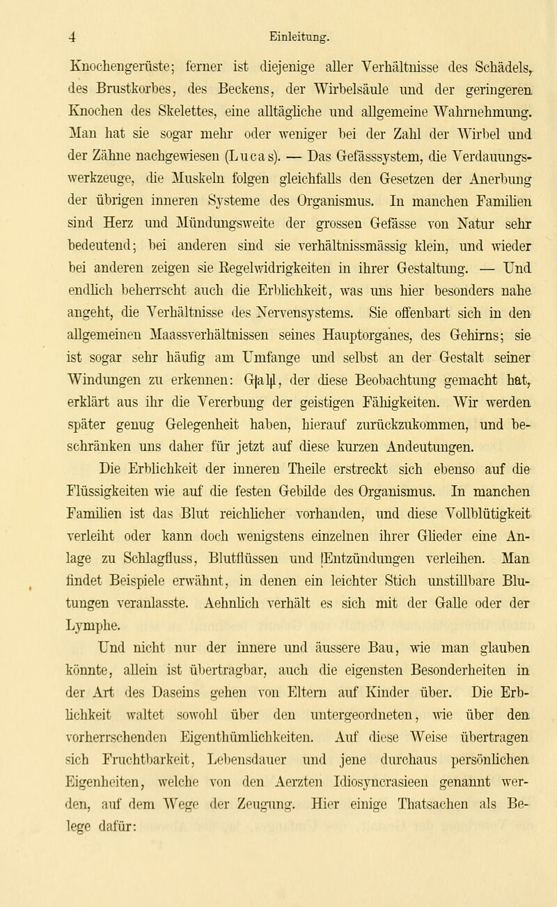 Knochengerüste; ferner ist diejenige aller Verhältnisse des Schädels^ des Brustkorbes, des Beckens, der Wirbelsäule und der geringeren Knochen des Skelettes, eine aUtäghche und allgemeine Wahrnehmung. Man hat sie sogar mehr oder weniger bei der Zahl der Wirbel und der Zähne nachgewiesen (Lucas). — Das Gefässsystem, die Verdauungs- werkzeuge, die Muskeln folgen gleichfalls den Gesetzen der Anerbung der übrigen inneren Systeme des Organismus. In manchen Famihen sind Herz und Mündungsweite der grossen Gefässe von Natur sehr bedeutend; bei anderen sind sie verhältnissmässig klein, und wieder bei anderen zeigen sie Eegelwidrigkeiten in ihrer Gestaltung. — Und. endhch beherrscht auch die Erbüchkeit, was uns hier besonders nahe angeht, die Verhältnisse des Nervensystems. Sie offenbart sich in den allgemeinen Maassverhältnissen seines Hauptorganes, des Gehirns; sie ist sogar sehr häufig am Umfange und selbst an der Gestalt seiner Windungen zu erkennen: Gjalp., der diese Beobachtung gemacht hat^ erklärt aus ihr die Vererbung der geistigen Fähigkeiten. Wir werden später genug Gelegenheit haben, hierauf zurückzukommen, und be- schränken uns daher für jetzt auf diese km-zen Andeutungen. Die Erblichkeit der inneren Theile erstreckt sich ebenso auf die Flüssigkeiten wie auf die festen Gebüde des Organismus. In manchen Familien ist das Blut reichlicher vorhanden, und diese Vollblütigkeit verleiht oder kann doch wenigstens einzelnen ihrer Güeder eine An- lage zu Schlagfluss, Blutflüssen und (Entzündungen verleihen. Man findet Beispiele erwähnt, in denen ein leichter Stich unstillbare Blu- tungen veranlasste. Aehnüch verhält es sich mit der Galle oder der Lymphe. Und nicht nur der innere und äussere Bau, wie man glauben könnte, aUein ist übertragbar, auch die eigensten Besonderheiten in der Art des Daseins gehen von Eltern auf Kinder über. Die Erb- lichkeit waltet sowohl über den untergeordneten, -wie über den vorherrschenden Eigenthümüchkeiten. Auf diese Weise übertragen sich Fruchtbarkeit, Le])ensdauer und jene durchaus persönlichen Eigenheiten, welche von den Aerzten Idiosyncrasieen genannt wer- den, auf dem Wege der Zeugung. Hier einige Thatsachen als Be- lege dafür: