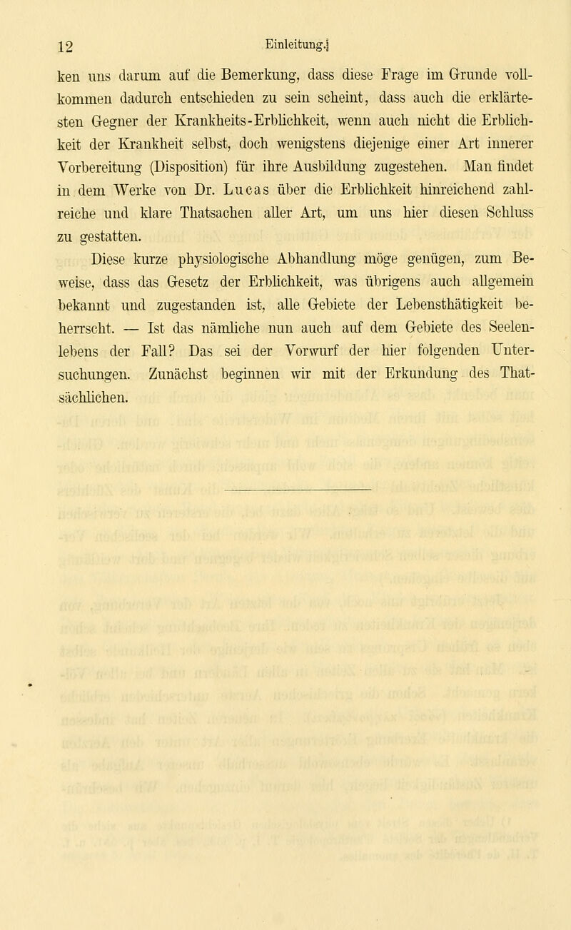 ken uns darum auf die Bemerkung, dass diese Frage im Grunde voll- kommen dadurch entschieden zu sein scheint, dass auch die erklärte- sten Gegner der Krankheits-Erblichkeit, wenn auch nicht die Erblich- keit der Krankheit selbst, doch wenigstens diejenige einer Art innerer Vorbereitung (Disposition) für ihre Ausbildung zugestehen. Man findet in dem Werke von Dr. Lucas über die Erblichkeit hinreichend zahl- reiche und klare Thatsachen aller Art, um uns hier diesen Schluss zu gestatten. Diese kurze physiologische Abhandlung möge genügen, zum Be- weise, dass das Gesetz der Erblichkeit, was übrigens auch allgemein bekannt und zugestanden ist, alle Gebiete der Lebensthätigkeit be- herrscht. — Ist das nämliche nun auch auf dem Gebiete des Seelen- lebens der Fall? Das sei der Vorwurf der hier folgenden Unter- suchungen. Zunächst beginnen wir mit der Erkundung des That- sächlichen.