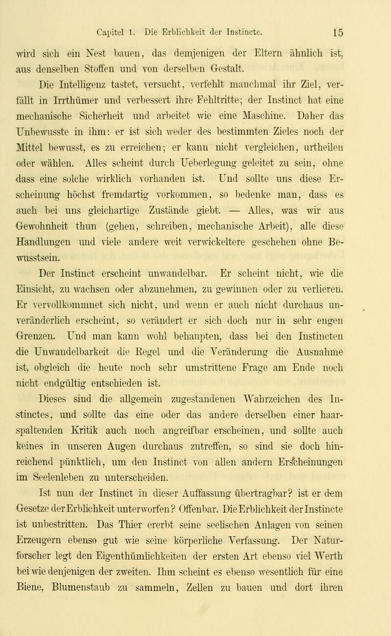 wird sich ein Nest bauen, das demjenigen der Eltern ähnlich ist, aus denselben Stoffen und von derselben Grestalt. Die Intelligenz tastet, versucht, verfehlt manchmal ihr Ziel, ver- fällt in Irrthümer und ver1)essert ihre Fehltritte; der Instinct hat eine mechanische Sicherheit und arbeitet wie eine Maschine. Daher das TJnbewusste in ihm: er ist sich weder des bestimmten Zieles noch der Mittel bewusst, es zu erreichen; er kann nicht vergleichen, urtheilen oder wählen. Alles scheint durch üeberlegung geleitet zu sein, ohne dass eine solche wirkhch vorhanden ist. Und sollte uns diese Er- scheinung höchst fremdartig vorkommen, so bedenke man, dass es auch bei uns gleichartige Zustände giebt. — Alles, was wir aus Gewohnheit thun (gehen, schreiben, mechanische Arbeit), alle diese Handlungen und viele andere weit verwickeitere geschehen ohne Be- wusstsein. Der Instinct erscheint unwandelbar. Er scheint nicht, wie die Einsicht, zu wachsen oder abzunehmen, zu gewinnen oder zu verlieren. Er vervollkommnet sich nicht, und wenn er auch nicht durchaus un- veränderüch erscheint, so verändert er sich doch nur in sehr engen Grenzen. Und man kann wohl behaupten, dass bei den Instincten die Unwandelbarkeit die Kegel und die Veränderung die Ausnahme ist, obgleich die heute noch sehr umstrittene Frage am Ende noch nicht endgültig entschieden ist. Dieses sind die allgemein zugestandenen Wahrzeichen des In- stinctes, und sollte das eine oder das andere derselben einer haar- spaltenden Kritik auch noch angreifbar erscheinen, und soUte auch keines in unseren Augen durchaus zutreffen, so sind sie doch hin- reichend pünktüch, um den Instinct von aUen andern Erscheinungen im Seelenleben zu unterscheiden. Ist nun der Instinct in dieser i^uffassung übertragbar? ist er dem Gesetze der Erblichkeit unterworfen? Offenbar. Die Erbüchkeit der Instincte ist unbestritten. Das Thier ererbt seine seeüschen Anlagen von seinen Erzeugern ebenso gut wie seine körperliche Verfassung. Der Natur- forscher legt den Eigenthümhchkeiten der ersten Art ebenso viel Werth bei wie denjenigen der zweiten. Ihm scheint es ebenso wesentlich für eine Biene, Blumenstaub zu sammeln, ZeUen zu bauen und dort ihren