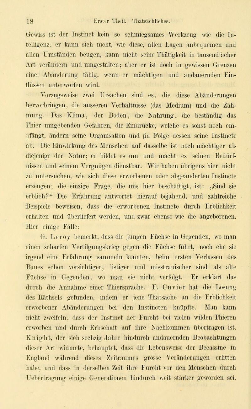 G-ewiss ist der Instinct kein so schmiegsames Werkzeug wie die In- telligenz; er kann sich nicht, wie diese, allen Lagen anbequemen und allen Umständen l)eugen, kann nicht seine Thätigkeit in tausendfacher Art verändern und umgestalten; aber er ist doch in gewissen Grenzen einer Abänderung fähig, wenn er mächtigen und andauernden Ein- flüssen unterworfen wird. Vorzugsweise zwei Ursachen sind es, die diese Abänderungen hervorbringen, die äusseren Verhältnisse (das Medium) und die Zäh- mung. Das Klima, der Boden, die Nahrung, die beständig das Thier umgebenden Gefahren, die Eindrücke, welche es sonst noch em- pfängt, ändern seine Organisation und )in Eolge dessen seine Instincte ab. Die Einwirkung des Menschen auf dasselbe ist noch mächtiger als diejenige der Natur; er bildet es um und macht es seinen Bedürf- nissen und seinem Vergnügen dienstl)ar. Wir haben übrigens hier nicht zu untersuchen, wie sich diese erworbenen oder abgeänderten Instincte erzeugen; die einzige Frage, die uns hier beschäftigt, ist: „Sind sie erblich'? Die Erfahrung antwortet hierauf bejahend, und zahlreiche Beispiele beweisen, dass die erworbenen Instincte durch Erblichkeit erhalten und überliefert werden, und zwar ebenso wie die angeborenen. Hier einige Fälle: G. Leroy bemerkt, dass die jungen Füchse in Gegenden, wo man einen scharfen Vertilgungskrieg gegen die Füchse führt, noch ehe sie irgend eine Erfahrung sammeln konnten, beim ersten Verlassen des Baues schon vorsichtiger, listiger und misstrauischer sind als alte Füchse in Gegenden, wo man sie nicht verfolgt. Er erklärt das durch die Annahme einer Thiersprache. F. Cuvier hat die Lösung des Eäthsels gefunden, indem er jene Thatsache an die Erbhchkeit erworbener Abänderungen bei den Instincten knüpfte. Man kann nicht zweifeln, dass der Instinct der Furcht bei fielen Avilden Thieren erworben und durch Erbschaft auf ihre Nachkommen übertragen ist. Knight, der sich sechzig Jahre hindurch andauernden Beobachtungen dieser Art mdmete, behauptet, dass die Lebensweise der Becassine in England während dieses Zeitraumes grosse Veränderungen erhtten halK', und dass in derselben Zeit ihre Furcht vor den Menschen durch Uebertragung einige Generationen hindurch weit stärker geworden sei.