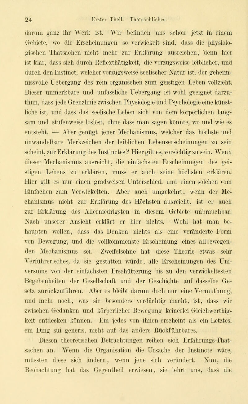 darum ganz ihr Werk ist. Wir' befinden uns schon jetzt in einem Gebiete, wo die Erscheinungen so verwickelt sind, dass die physiolo- gischen Thatsachen nicht mehr zur Erklärung ausreichen, 'denn hier ist klar, dass sich durch Eefiexthätigkeit, die vorzugsweise leiblicher, und durch den Instinct, welcher vorzugsweise seelischer Natur ist, der geheim- nissvolle Uebergang des rein organischen zum geistigen Leben vollzieht. Dieser unmerkbare und unfassÜche Uebergang ist wohl geeignet darzu- thun, dass jede Grenzhnie zwischen Physiologie und Psychologie eine künst- liche ist, und dass das seeüsche Leben sich von dem körperlichen lang- sam und stufenweise loslöst, ohne dass man sagen könnte, wo und wie es entsteht. — Aber genügt jener Mechanismus, welcher das höchste und unwandelbare Merkzeichen der leiblichen Lebenserscheinungen zu sein scheint, zur Erklärung des Instinctes ? Hier gilt es, vorsichtig zu sein. Wenn dieser Mechanismus ausreicht, die einfachsten Erscheinungen des gei- stigen Lebens zu erklären, muss er auch seine höchsten erklären. Hier gilt es nur einen gradweisen Unterschied, und einen solchen vom Einfachen zum Verwickelten. Aber auch umgekehrt, wenn der Me- chanismus nicht zur Erklärung des Höchsten ausreicht, ist er auch zm* Erklärung des Allerniedrigsten in diesem Grebiete unbrauchbar. Nach unserer Ansicht erklärt er hier nichts. Wohl hat man be- haupten wollen, dass das Denken nichts als eine veränderte Form von Bewegung, und die vollkommenste Erscheinung eines allbewegen- den Mechanismus sei. Zweifelsohne hat diese Theorie etwas sehr Yerfühi'erisches, da sie gestatten würde, alle Erscheinungen des Uni- versums von der einfachsten Erschütterung bis zu den verwickeltesten Begebenheiten der Gesellschaft und der Geschichte auf dasselbe Ge- setz zurückzuführen. Aber es bleibt darum doch nur eine Vermuthung, und mehr noch, was sie besonders verdächtig macht, ist, dass wir zwischen Gedanken und körperhcher Bewegung keinerlei Gleichwerthig- keit entdecken können. Ein jedes von ihnen erscheint als ein Letztes, ein Ding sui generis, nicht auf das andere Kückführbares. Diesen theoretischen Betrachtungen reihen sich Erfahrungs-That- sachen an. Wenn die Organisation die Ursache der Instincte wäre, müssten diese sich ändern, wenn jene sich verändert. Nun, die Beo))achtung hat das Gegentheil erwiesen, sie lehrt uns, dass die