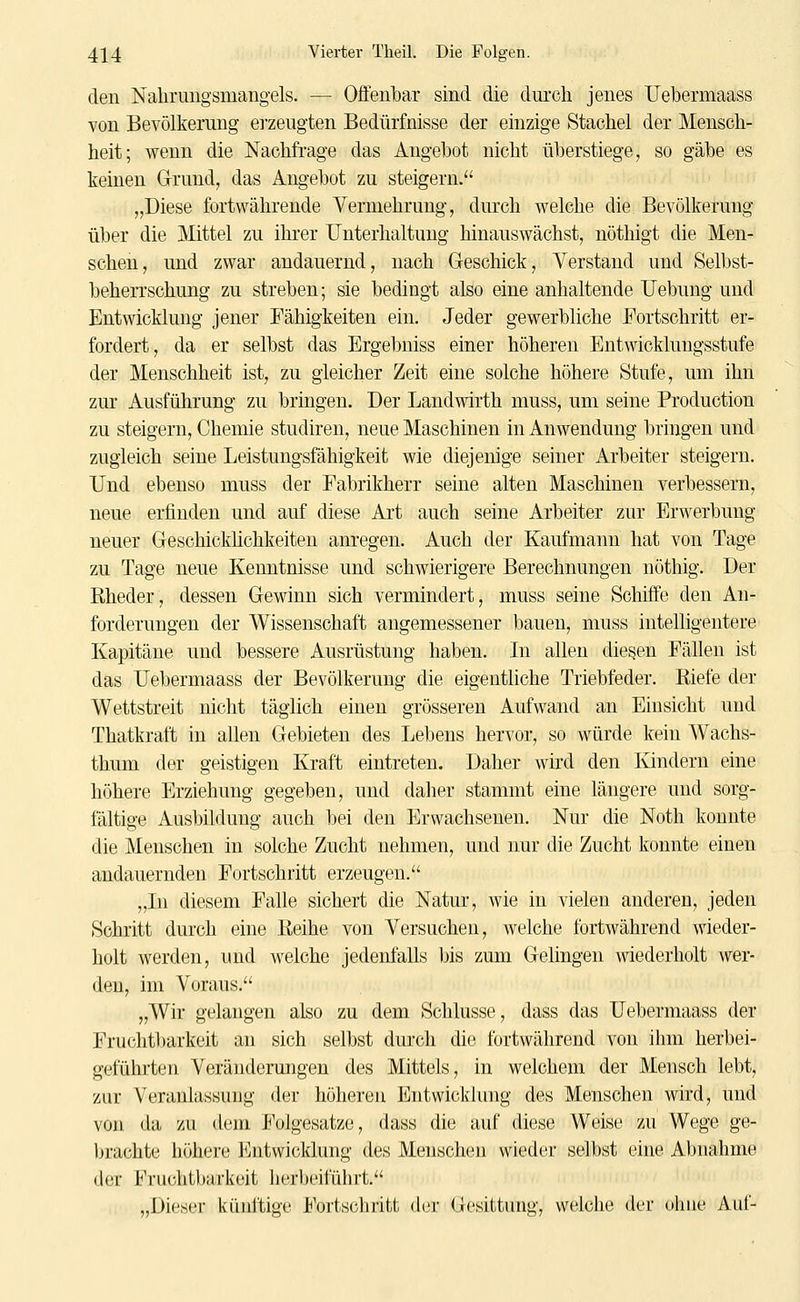 den Nahrungsmangels. — Offenbar sind die durch jenes TJebermaass von Bevölkerung ei-zeugten Bedürfnisse der einzige Stachel der Mensch- heit; wenn die Nachfrage das Angehot nicht überstiege, so gäbe es keinen G-rund, das Angebot zu steigern. „Diese fortwährende Vermehrung, dm'ch welche die Bevölkerung über die Mittel zu ihrer Unterhaltung hinauswächst, nöthigt die Men- schen, und zwar andauernd, nach G-eschick, Verstand und Selbst- beherrschung zu streben; sie bedingt also eine anhaltende Uebung und Entwicklung jener Fähigkeiten ein. Jeder gewerbliche Fortschritt er- fordert, da er selbst das Ergebniss einer höhereu Entwicklungsstufe der Menschheit ist, zu gleicher Zeit eine solche höhere Stufe, um ihn zur Ausführung zu bringen. Der Landwirth muss, um seine Production zu steigern, Chemie studiren, neue Maschinen in Anwendung bringen und zugleich seine Leistungsfähigkeit wie diejenige seiner Arbeiter steigern. Und ebenso muss der Eabrikherr seine alten Maschinen verbessern, neue erfinden und auf diese Art auch seine Arbeiter zur Erwerbung neuer Geschickhchkeiten anregen. Auch der Kaufmann hat von Tage zu Tage neue Kenntnisse und schwierigere Berechnungen nöthig. Der ßheder, dessen Gewinn sich vermindert, muss seine Schiffe den An- forderungen der Wissenschaft angemessener bauen, muss intelligentere Kapitäne und bessere Ausrüstung haben. In allen diesen Fällen ist das Uebermaass der Bevölkerung die eigentliche Triebfeder. Riefe der Wettstreit nicht täglich einen grösseren Aufwand an Einsicht und Thatkraft in allen Gebieten des Lebens hervor, so würde kein Wachs- thum der geistigen Kraft eintreten. Daher wird den Ivindern eine höhere Erziehung gegeben, und daher stammt eine längere und sorg- fältige Ausbildung auch bei den Erwachsenen. Nur die Noth konnte die Menschen in solche Zucht nehmen, und nur die Zucht konnte einen andauernden Fortschritt erzeugen. „In diesem Falle sichert die Natur, wie in vielen anderen, jeden Schritt durch eine Reihe von Versuchen, welche fortwährend wieder- holt Averden, und welche jedenfalls bis zum Gelingen wiederholt wer- den, im Voraus. „Wir gelangen also zu dem Schlüsse, dass das Uebermaass der Fruchtlmrkeit an sich selbst durch die fortwährend von ihm herbei- geführten Veränderungen des Mittels, in welchem der Mensch lebt, zur Veranlassung der höheren Entwickhing des Menschen wird, und von da zu dem Folgesatze, dass die auf diese Weise zu Wege ge- Ijrachte höhere Entwicklung des Menschen wieder selbst eine Abnahme der Fruchtbarkeit herheifüiirt. „Dieser künftige Fortschritt der Gesittung, welche der ohne Auf-