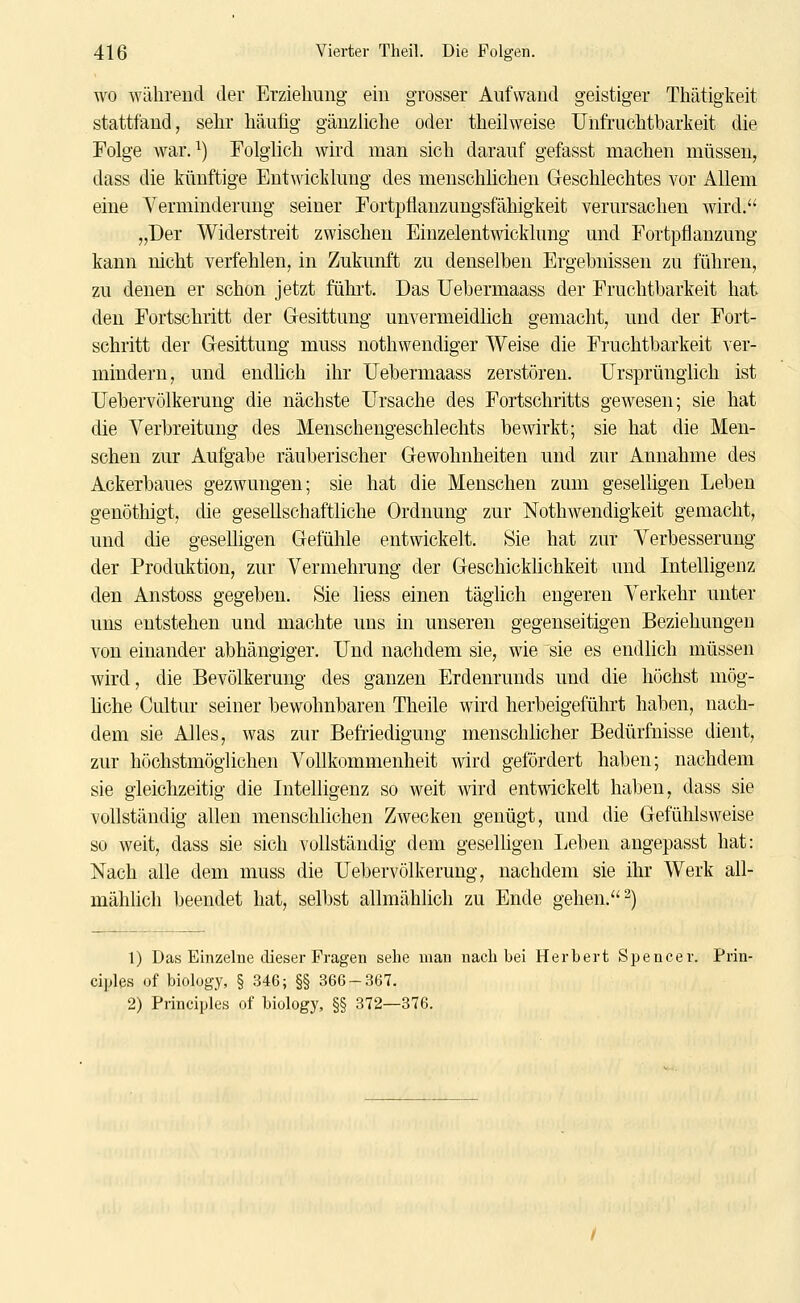 WO während der Erziehung ein grosser Aufwand geistiger Thätigkeit stattfand, sehr häufig gänzliche oder theilweise Unfruchtbarkeit die Folge war. ^) Folglich wird man sich darauf gefasst machen müssen, dass die künftige Entwicklung des menschlichen Greschlechtes vor Allem eine Verminderung seiner Fortpflanzungsfähigkeit verursachen wird. „Der Widerstreit zwischen Einzelentwicklung und Fortpflanzung kann nicht verfehlen, in Zukunft zu denselben Ergebnissen zu führen, zu denen er schon jetzt führt. Das Uebermaass der Fruchtbarkeit hat den Fortschritt der Gesittung unvermeidlich gemacht, und der Fort- schritt der Gesittung muss nothwendiger Weise die Fruchtbarkeit ver- mindern, und endhch ihr Uebermaass zerstören. Ursprünglich ist Uebervölkerung die nächste Ursache des Fortschritts gewesen; sie hat die Verbreitung des Menschengeschlechts bewirkt; sie hat die Men- schen zur Aufgabe räuberischer Gewohnheiten und zur Annahme des Ackerbaues gezwungen; sie hat die Menschen zum geselligen Leben genöthigt, die gesellschaftliche Ordnung zur Nothwendigkeit gemacht, und die geseUigen Gefühle entwickelt. Sie hat zur Verbesserung der Produktion, zur Vermehrung der Geschicklichkeit und Intelligenz den Anstoss gegeben. Sie Hess einen täglich engeren Verkehr unter uns entstehen und machte uns in unseren gegenseitigen Beziehungen von einander abhängiger. Und nachdem sie, wie sie es endlich müssen wird, die Bevölkerung des ganzen Erdenrunds und die höchst mög- liche Cultur seiner bewohnbaren Theile wird herbeigeführt haben, nach- dem sie Alles, was zur Befi'iedigung menschlicher Bedürfnisse dient, zur höchstmöglichen Vollkommenheit wird gefördert haben; nachdem sie gleichzeitig die Intelligenz so weit wird entwickelt haben, dass sie vollständig allen menschlichen Zwecken genügt, und die Gefühlsweise so weit, dass sie sich vollständig dem geselligen lieben augepasst hat: Nach alle dem muss die Uebervölkerung, nachdem sie ihr Werk all- mählich beendet hat, selbst allmählich zu Ende gehen. 2) 1) Das Einzelne dieser Fragen sehe mau nach bei Herbert Spencer. Prin- ciples of biology, § 346; §§ 366-367. 2) Principles of biology, §§ 372—376.