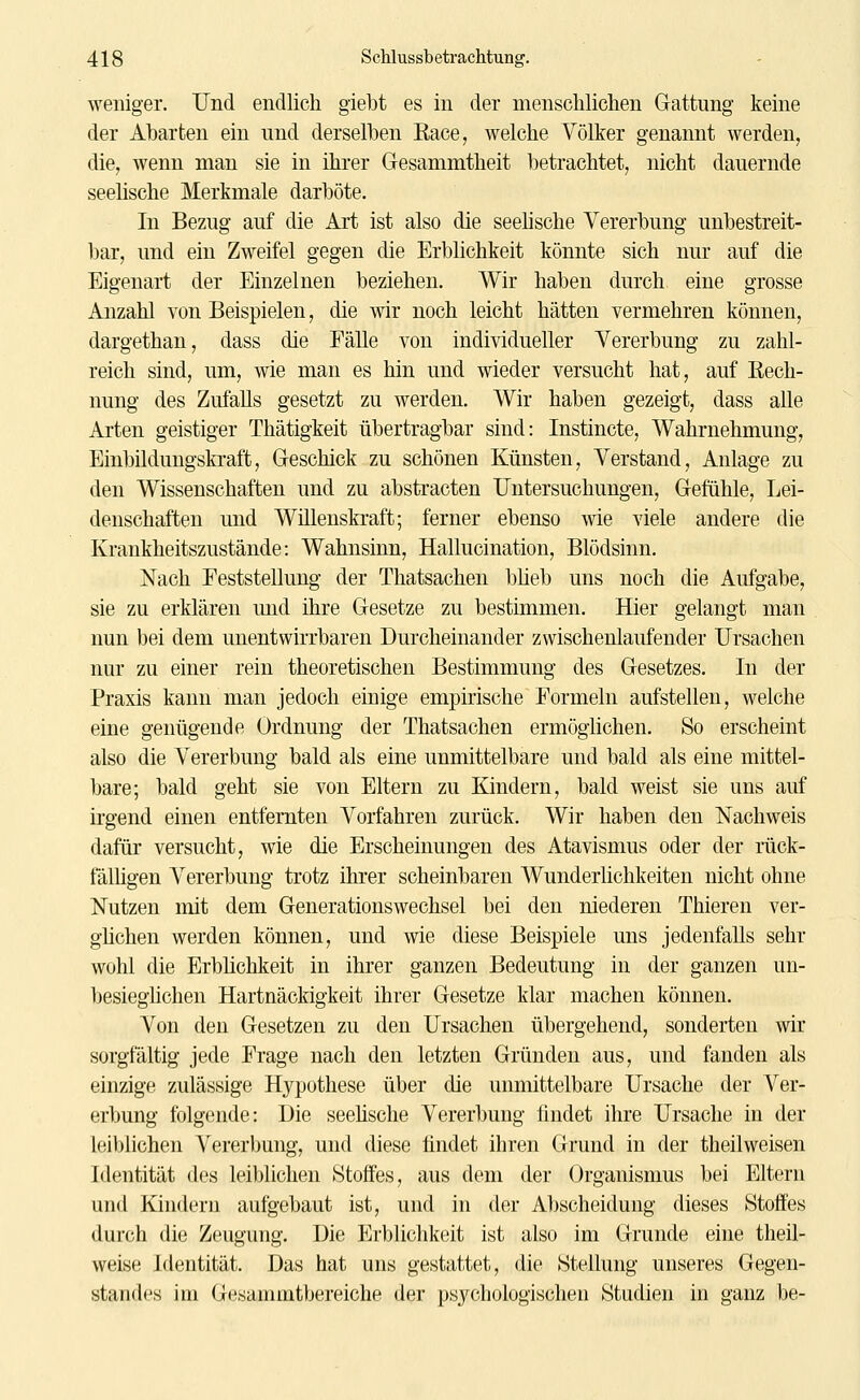 weniger. Und endlich giebt es in der menscliliclien Gattung keine der Abarten ein und derselben Race, welche Völker genannt werden, die, wenn man sie in ihrer Gesammtheit betrachtet, nicht dauernde seelische Merkmale darböte. In Bezug auf die Art ist also die seehsche Vererbung unbestreit- bar, und ein Zweifel gegen die Erblichkeit könnte sich nur auf die Eigenart der Einzelnen beziehen. Wir haben durch eine grosse Anzahl von Beispielen, die wir noch leicht hätten vermehren können, dargethan, dass die Eälle von individueller Vererbung zu zahl- reich sind, um, wie man es hin und wieder versucht hat, auf Rech- nung des Zufalls gesetzt zu werden. Wir haben gezeigt, dass alle Arten geistiger Thätigkeit übertragbar sind: Instincte, Wahrnehmung, Einbildungskraft, Geschick zu schönen Künsten, Verstand, Anlage zu den Wissenschaften und zu abstracten Untersuchungen, Gefühle, Lei- denschaften und Willenskraft; ferner ebenso wie viele andere die Krankheitszustände: Wahnsinn, Hallucination, Blödsinn. Nach Feststellung der Thatsachen blieb uns noch die Aufgabe, sie zu erklären und ihre Gesetze zu bestimmen. Hier gelangt man nun bei dem unentwirrbaren Durcheinander zwischenlaufender Ursachen nur zu einer rein theoretischen Bestimmung des Gesetzes. In der Praxis kann man jedoch einige empirische Formeln aufstellen, welche eine genügende Ordnung der Thatsachen ermöglichen. So erscheint also die Vererbung bald als eine unmittelbare und bald als eine mittel- bare; bald geht sie von Eltern zu Kindern, bald weist sie uns auf irgend einen entfernten Vorfahren zurück. Wir haben den Nachweis dafür versucht, wie die Erscheinungen des Atavismus oder der rück- fälhgen Vererbung trotz ihrer scheinbaren Wunderlichkeiten nicht ohne Nutzen mit dem Generationswechsel bei den niederen Thieren ver- gMchen werden können, und wie diese Beispiele uns jedenfalls sehr wohl die Erblichkeit in ihrer ganzen Bedeutung in der ganzen un- besieghchen Hartnäckigkeit ihrer Gesetze klar machen können. Von den Gesetzen zu den Ursachen übergehend, sonderten wir sorgfältig jede Frage nach den letzten Gründen aus, und fanden als einzige zulässige Hypothese über die unmittelbare Ursache der Ver- erbung folgende: Die seehsche Vererbung findet ihre Ursache in der leiblichen Vererbung, und diese findet ihren Grund in der theilweisen Identität des leiblichen Stoffes, aus dem der Organismus bei Eltern und Kindern aufgebaut ist, und in der Abscheidung dieses Stoffes durch die Zeugung. Die Erblichkeit ist also im Grunde eine theil- weise Identität. Das hat uns gestattet, die Stellung unseres Gegen- standes im Gesammtbereiche der psychologischen Studien in ganz be-