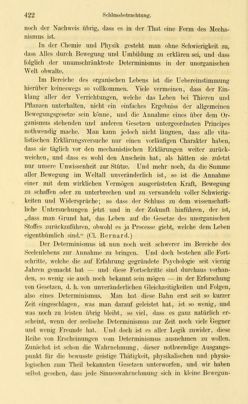 noch der Nachweis übrig, dass es in der That eine Form des Mecha- nismus ist. In der Chemie und Physik gesteht man ohne Schwierigkeit zu, dass Alles durch Bewegung und Umbildung zu erklären sei, und dass folglich der unumschränkteste Determinismus in der unorganischen Welt obwalte. Im Bereiche des organischen Lebens ist die Uebereinstimmung hierüber keineswegs so vollkommen. Viele vermeinen, dass der Ein- klang aller der Verrichtungen, welche das Leben bei Thieren und Pflanzen unterhalten, nicht ein einfaches Ergebniss der allgemeinen Bewegungsgesetze sein könne, und die Annahme eines über dem Or- ganismus stehenden und anderen Gesetzen untergeordneten Principes nothwendig mache. Man kann jedoch nicht läugnen, dass alle vita- listischen Erklärungsversuche nur einen vorläufigen Charakter haben, dass sie täglich vor den mechanistischen Erklärungen weiter zurück- Aveichen, und dass es wohl den Anschein hat, als hätten sie zuletzt nur unsere Unwissenheit zur Stütze. Und mehr noch, da die Summe aller Bewegung im Weltall unveränderlich ist, so ist die Annahme einer mit dem wirkHchen Vermögen ausgerüsteten Kraft, Bewegung zu schaffen oder zu unterbrechen und zu verwandeln voller Schwierig- keiten und Widersprüche; so dass der Schluss zu dem wissenschaft- üche Untersuchungen jetzt und in der Zukunft liinfiihren, der ist, „dass man Grund hat, das Leben auf die Gesetze des unorgamschen Stoffes zurückzuführen, obwohl es ja Processe giebt, welche dem Leben eigenthümhch sind. (Cl. Bernard.) Der Determinismus ist nun noch weit schwerer im Bereiche des Seelenlebens zur Annahme zu bringen. Und doch bestehen alle Fort- schritte, welche die auf Erfahrung gegründete Psychologie seit vierzig Jahren gemacht hat — und diese Fortschritte sind durchaus vorhan- den, so wenig sie auch noch bekannt sein mögen — in der Erforschung von Gesetzen, d. h. von unveränderlichen Gleichzeitigkeiten und Folgen, also eines Determinismus. Man hat diese Bahn erst seit so kurzer Zeit eingeschlagen, was man darauf geleistet hat, ist so wenig, und was noch zu leisten übrig bleibt, so viel, dass es ganz natürlich er- scheint, wenn der seelische Determinismus zur Zeit noch viele Gegner und wenig Freunde hat. Und doch ist es aller Logik zuwider, diese Reihe von Erscheinungen vom Determinismus ausnehmen zu wollen. Zunächst ist schon die Wahrnehmung, dieser nothwendige Ausgangs- punkt für die bewusste geistige Thätigkeit, physikalischen und physio- logischen zum Theil bekannten Gesetzen unterworfen, und wir haben selbst gesehen, dass jede Sinneswahrnelniumg sich in kleine Bevvegun-