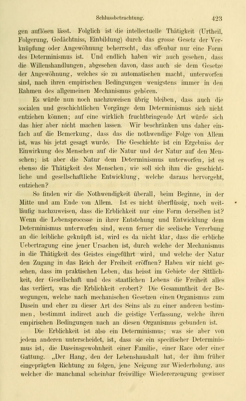 gen auflösen lässt. Folglich ist die intellectuelle Thätigkeit (Urtheil, Folgerung, Gedäclitniss, Einbildung) durch das grosse Gesetz der Ver- knüpfung oder Angewöhnung beherrscht, das offenbar nur eine Form des Determinismus ist. Und endhch haben wir auch gesehen, dass die Willenshandlungen, abgesehen davon, dass auch sie dem Gesetze der Angewöhnung, welches sie zu automatischen macht, unterworfen sind, nach ihren empirischen Bedingungen wenigstens immer in den Rahmen des allgemeinen Mechanismus gehören. Es würde nun noch nachzuweisen übrig bleiben, dass auch die socialen und geschichtlichen Vorgänge dem Determinismus sich nicht entziehen können; auf eine wirküch fruchtbringende Art würde sich das hier aber nicht machen lassen. Wir beschränken uns daher ein- fach auf die Bemerkung, dass das die nothwendige Folge von Allem ist, was bis jetzt gesagt wurde. Die Geschichte ist ein Ergebniss der Einwirkung des Menschen auf die Natur und der Natur auf den Men- schen; ist aber die Natur dem Determinismus unterworfen, ist es ebenso die Thätigkeit des Menschen, wie soll sich ihm die geschicht- liche und gesellschaftliche Entwicklung, welche daraus hervorgeht, entziehen? So finden wir die Nothwendigkeit überall, beim Beginne, in der Mitte und am Ende von Allem. Ist es nicht überflüssig, noch weit- läufig nachzuweisen, dass die Erblichkeit nur eine Form derselben ist? Wenn die Lebensprocesse in ihrer Entstehung und Entwicklung dem Determinisnuis unterworfen sind, wenn ferner die seelische Vererbung an die leibliche geknüpft ist, wird es da nicht klar, dass die erbhche TJebertragung eine jener Ursachen ist, durch welche der Mechanismus in die Thätigkeit des Geistes eingeführt wird, und welche der Natur den Zugang in das Reich der Freiheit eröffnen? Haben wir nicht ge- sehen, dass im praktischen Leben, das heisst im Gebiete der Sittlich- keit, der Gesellschaft und des staatlichen Lebens die Freiheit alles das verliert, was die Erblichkeit erobert? Die Gesammtheit der Be- wegungen, welche nach mechanischen Gesetzen einen Organismus zum Dasein und eher zu dieser Art des Seins als zu einer anderen bestim- men, bestimmt indh-ect auch die geistige Verfassung, welche ihi'en empirischen Bedingungen nach an diesen Organismus gebunden ist. Die Erblichkeit ist also ein Determinismus; was sie aber von jedem anderen unterscheidet, ist, dass sie ein specifischer Determinis- mus ist, die Daseinsgewohuheit einer Familie, einer Race oder ehier Gattung. „Der Hang, den der Lebenshaushalt hat, der ihm früher eingeprägten Richtung zu folgen, jene Neigung zur Wiederholung, aus welcher die manchmal scheinbar frei^villige Wiedererzeugung gewisser