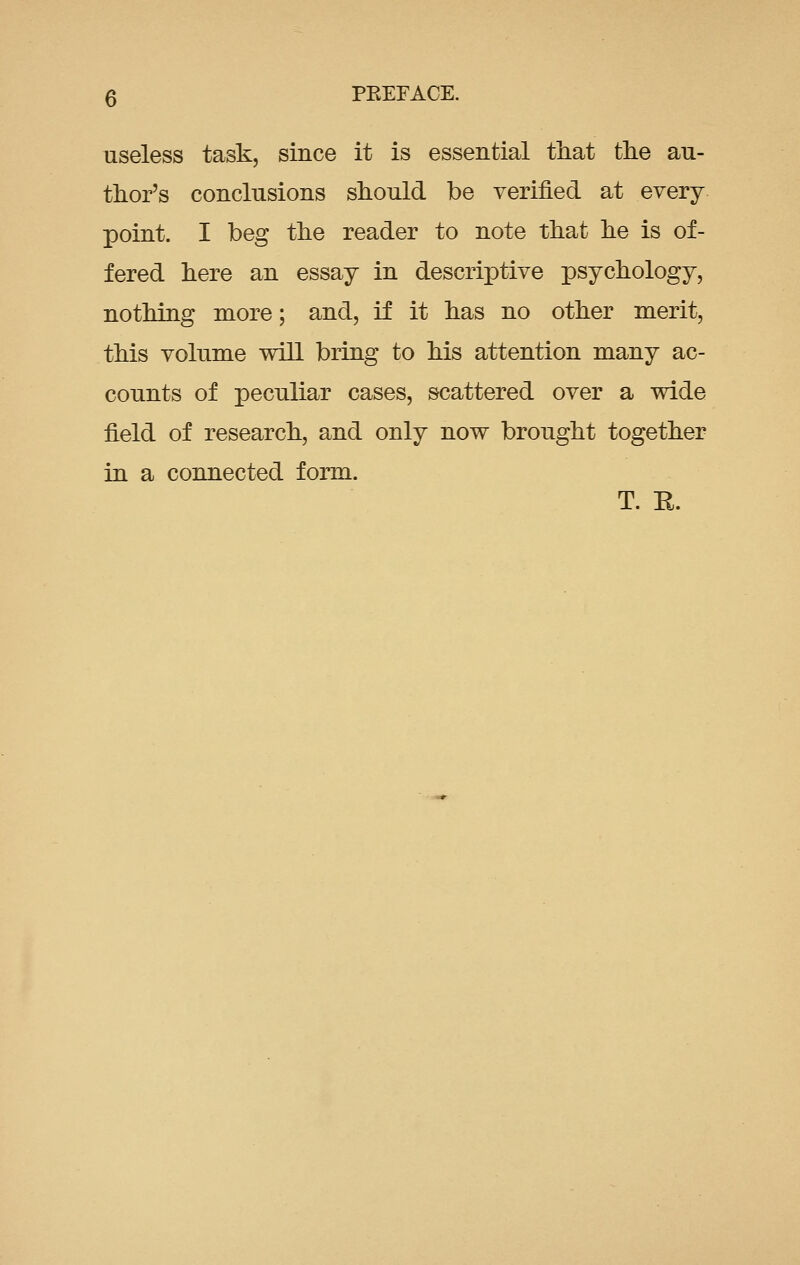 useless task, since it is essential that the au- thor's conclusions should be verified at every point. I beg the reader to note that he is of- fered here an essay in descriptive psychology, nothing more; and, if it has no other merit, this volume will bring to his attention many ac- counts of peculiar cases, scattered over a wide field of research, and only now bronght together in a connected form. T. E.