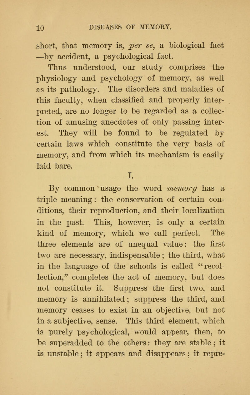 short, that memory is, per se, a biological fact —by accident, a psychological fact. Thus understood, our study comprises the physiology and psychology of memory, as well as its pathology. The disorders and maladies of this faculty, when classified and properly inter- preted, are no longer to be regarded as a collec- tion of amusing anecdotes of only passing inter- est. They will be found to be regulated by certain laws which constitute the very basis of memory, and from which its mechanism is easily laid bare. I. By common' usage the word memory has a triple meaning: the conservation of certain con- ditions, their reproduction, and their localization in the past. This, however, is only a certain kind of memory, which we call perfect. The three elements are of unequal value: the first two are necessary, indispensable; the third, what in the language of the schools is called  recol- lection, completes the act of memory, but does not constitute it. Suppress the first two, and memory is annihilated; suppress the third, and memory ceases to exist in an objective, but not in a subjective, sense. This third element, which is purely psychological, would appear, then, to be superadded to the others: they are stable; it is unstable; it appears and disappears; it repre-