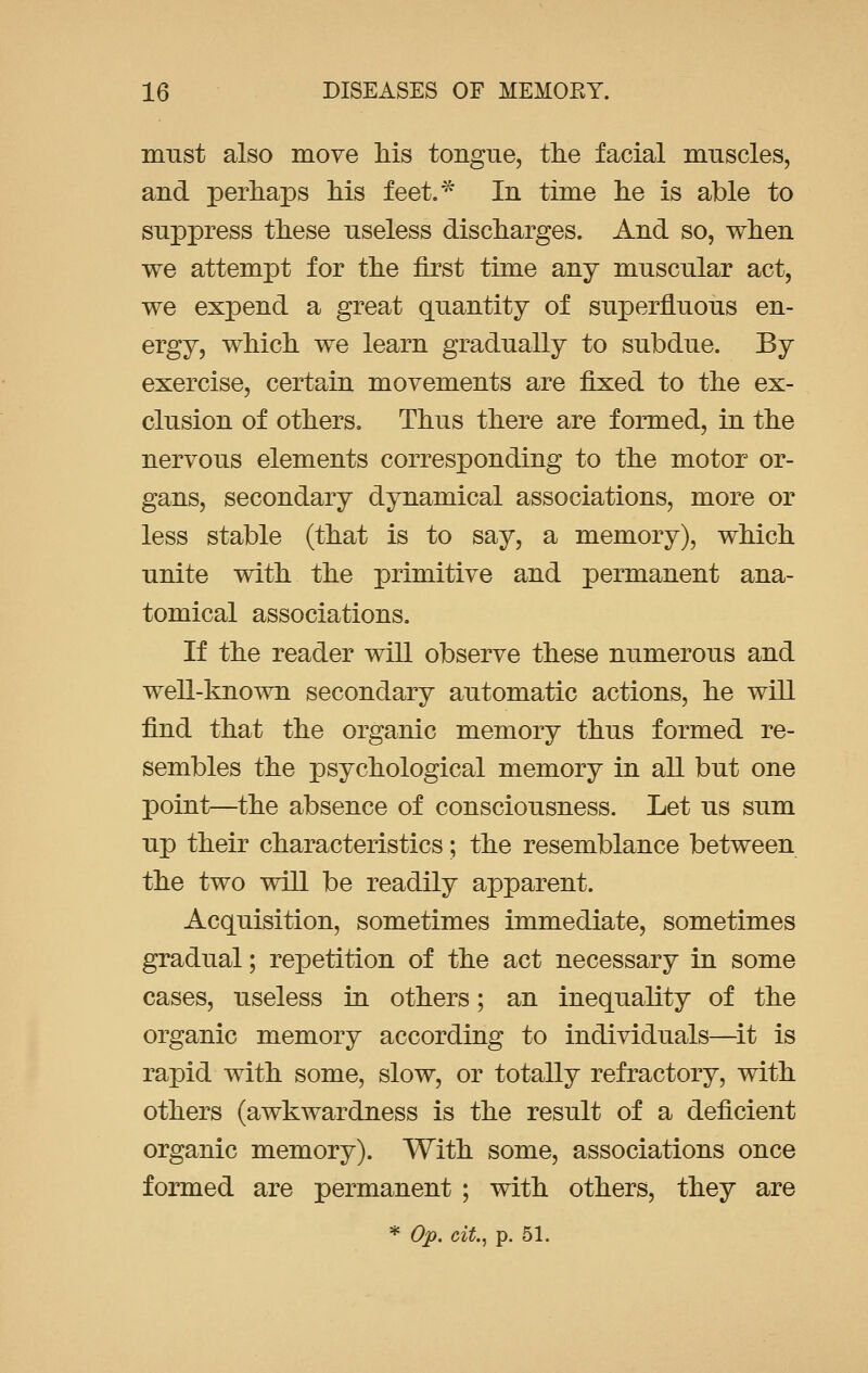 must also move his tongue, the facial muscles, and perhaps his feet.* In time he is able to suppress these useless discharges. And so, when we attempt for the first time any muscular act, we expend a great quantity of superfluous en- ergy, which we learn gradually to subdue. By exercise, certain movements are fixed to the ex- clusion of others. Thus there are formed, in the nervous elements corresponding to the motor or- gans, secondary dynamical associations, more or less stable (that is to say, a memory), which unite with the primitive and permanent ana- tomical associations. If the reader will observe these numerous and well-known secondary automatic actions, he will find that the organic memory thus formed re- sembles the psychological memory in all but one point—the absence of consciousness. Let us sum up their characteristics; the resemblance between the two will be readily apparent. Acquisition, sometimes immediate, sometimes gradual; repetition of the act necessary in some cases, useless in others; an inequality of the organic memory according to individuals—it is rapid with some, slow, or totally refractory, with others (awkwardness is the result of a deficient organic memory). With some, associations once formed are permanent ; with others, they are * Op. cit., p. 51.