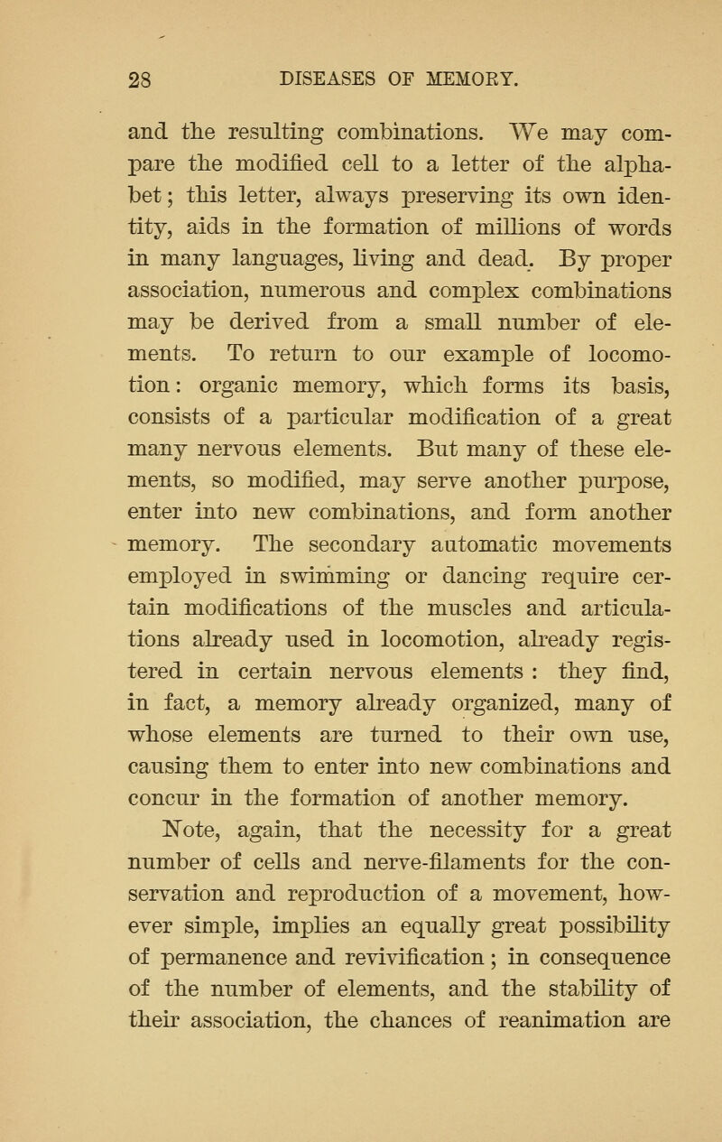 and the resulting combinations. We may com- pare the modified cell to a letter of the alpha- bet ; this letter, always preserving its own iden- tity, aids in the formation of millions of words in many languages, living and dead. By proper association, numerous and complex combinations may be derived from a small number of ele- ments. To return to our example of locomo- tion : organic memory, which forms its basis, consists of a particular modification of a great many nervous elements. But many of these ele- ments, so modified, may serve another purpose, enter into new combinations, and form another memory. The secondary automatic movements employed in swimming or dancing require cer- tain modifications of the muscles and articula- tions already used in locomotion, already regis- tered in certain nervous elements : they find, in fact, a memory already organized, many of whose elements are turned to their own use, causing them to enter into new combinations and concur in the formation of another memory. Note, again, that the necessity for a great number of cells and nerve-filaments for the con- servation and reproduction of a movement, how- ever simple, implies an equally great possibility of permanence and revivification; in consequence of the number of elements, and the stability of their association, the chances of reanimation are