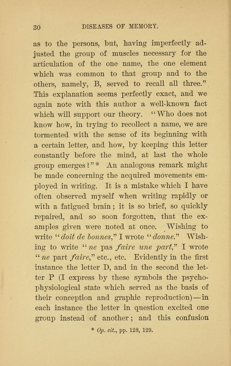 as to the persons, but, having imperfectly ad- justed the group of muscles necessary for the articulation of the one name, the one element which was common to that group and to the others, namely, B, served to recall all three. This explanation seems perfectly exact, and we again note with this author a well-known fact which will support our theory. Who does not know how, in trying to recollect a name, we are tormented with the sense of its beginning with a certain letter, and how, by keeping this letter constantly before the mind, at last the whole group emerges?* An analogous remark might be made concerning the acquired movements em- ployed in writing. It is a mistake which I have often observed myself when writing rapidly or with a fatigued brain; it is so brief, so quickly repaired, and so soon forgotten, that the ex- amples given were noted at once. Wishing to write doit de bonnes I wrote  donne. Wish- ing to write une pas /aire une part I wrote ne part faire etc., etc. Evidently in the first instance the letter D, and in the second the let- ter P (I express by these symbols the psycho- physiological state which served as the basis of their conception and graphic reproduction)—in each instance the letter in question excited one group instead of another; and this confusion